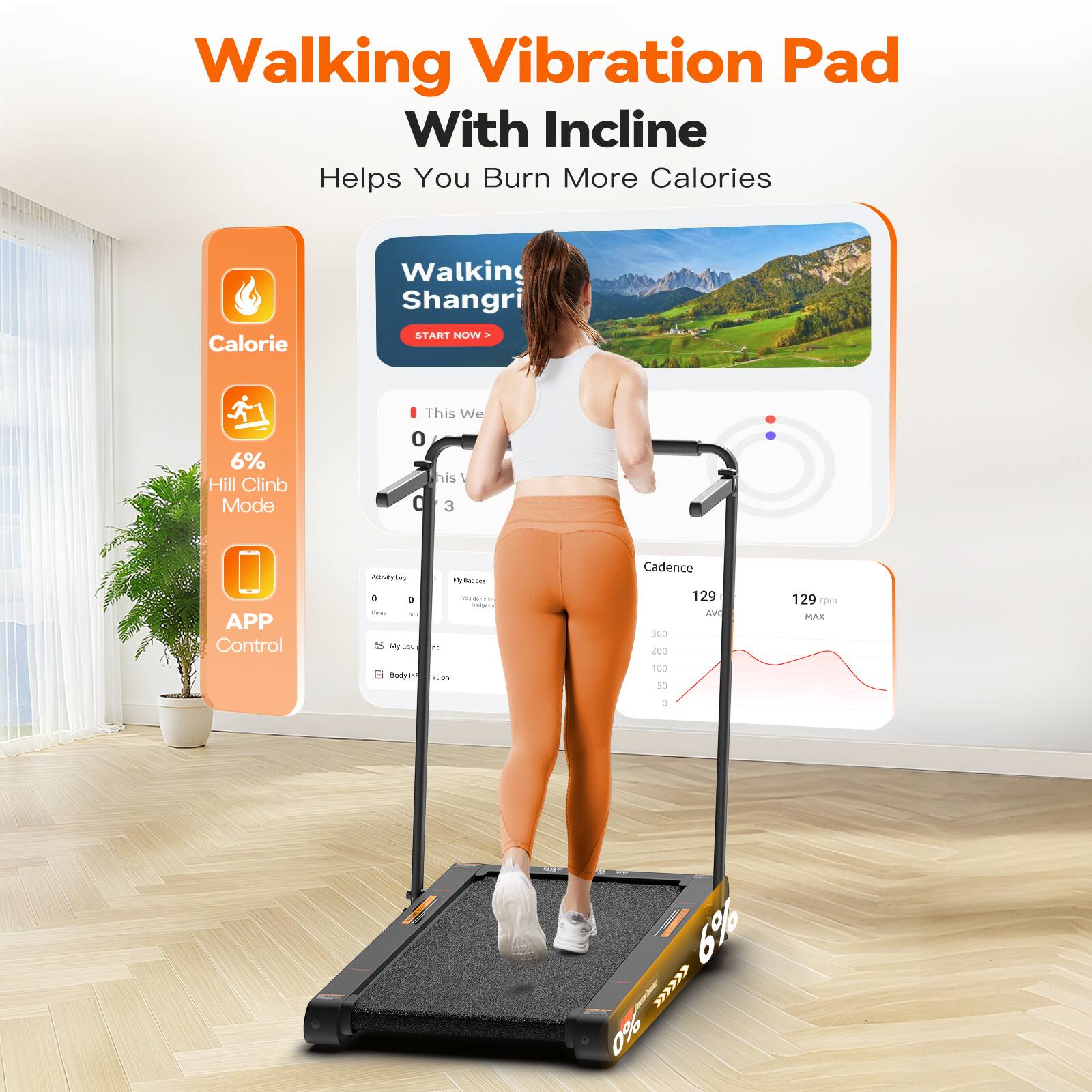 Walking Vibration Pad With Incline Helps You Burn More Calories

- Calorie
- 6% Hill Climb Mode
- APP Control

Walking Shangri
START NOW

This Week
0
1
0
3

Activity Log
0
0

My Routines
0

My Results
Body Vibration

Cadence
129
129 rpm

MAX
6%
0%