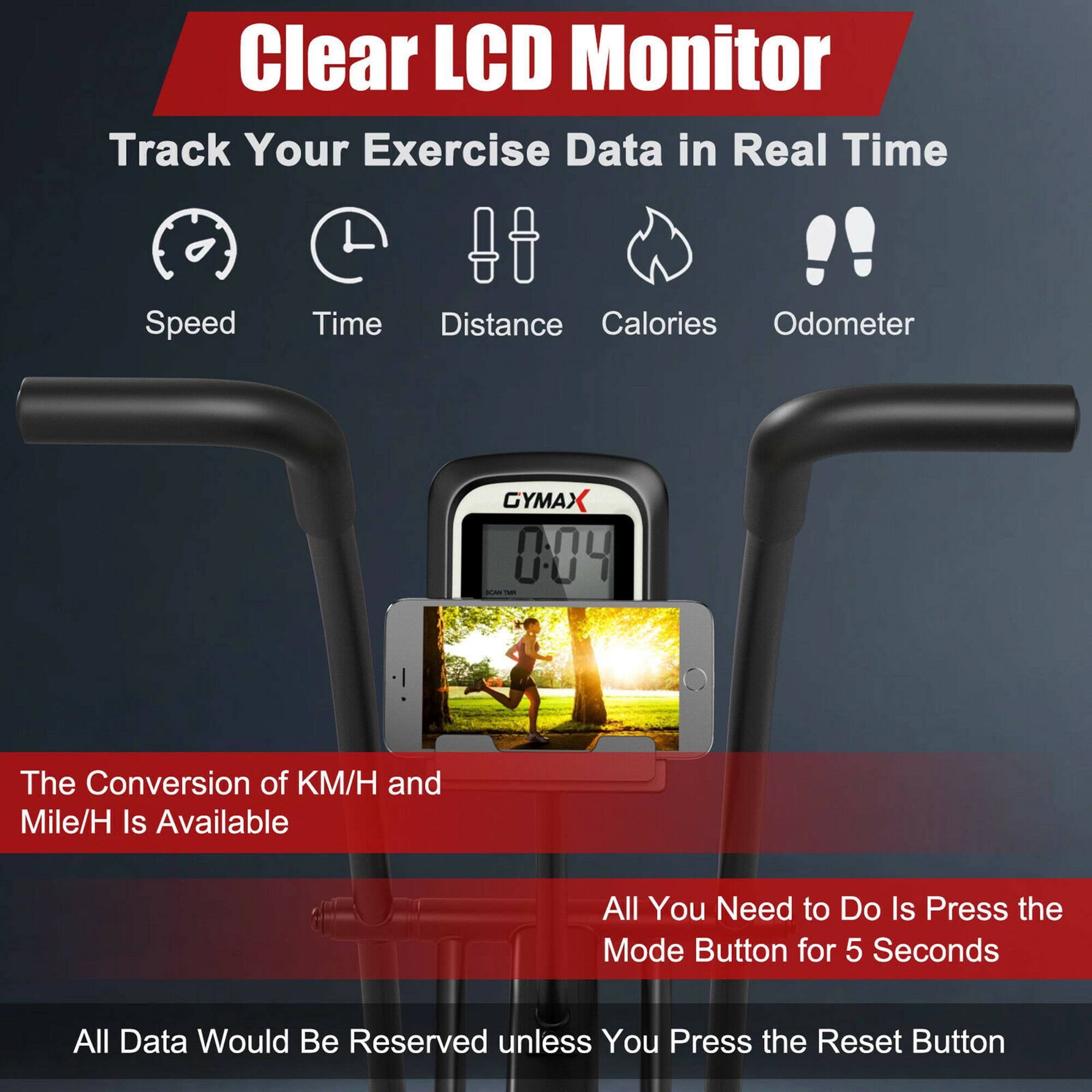 Clear LCD Monitor  
Track Your Exercise Data in Real Time !!  
Speed Time Distance Calories Odometer  

GYMAX 004 AN  

The Conversion of KM/H and Mile/H Is Available  
All You Need to Do Is Press the Mode Button for 5 Seconds  

All Data Would Be Reserved unless You Press the Reset Button