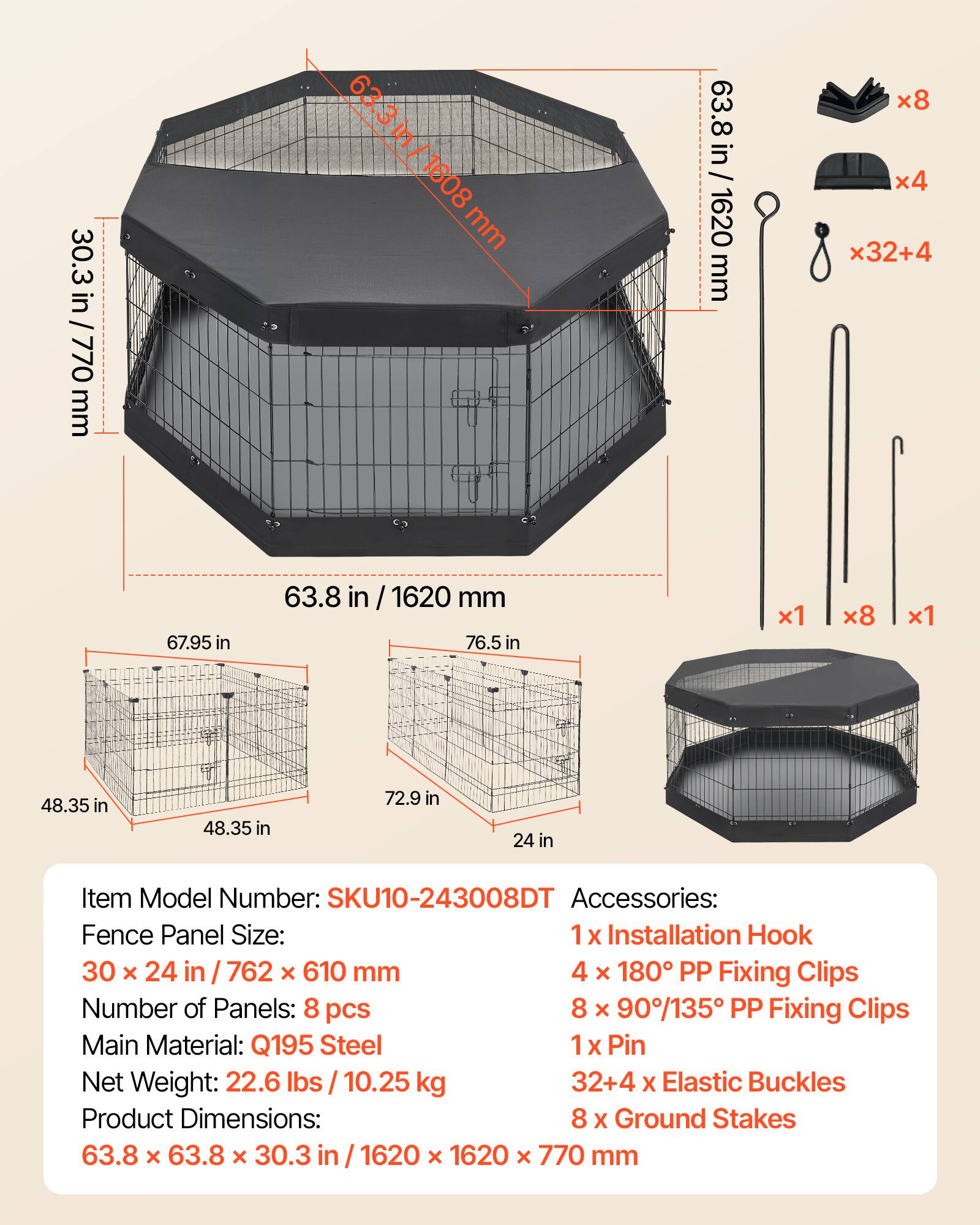 30.3 in / 770 mm  
63.3 in / 1608 mm  
63.8 in / 1620 mm  
67.95 in  
48.35 in  
72.9 in  
24 in  

Item Model Number: SKU10-243008DT  
Accessories:  
1 x Installation Hook  
4 x 180° PP Fixing Clips  
8 x 90°/135° PP Fixing Clips  
1 x Pin  
32+4 x Elastic Buckles  
8 x Ground Stakes  

Fence Panel Size: 30 x 24 in / 762 x 610 mm  
Number of Panels: 8 pcs  
Main Material: Q195 Steel  
Net Weight: 22.6 lbs / 10.25 kg  
Product Dimensions: 63.8 x 63.8 x 30.3 in / 1620 x 1620 x 770 mm