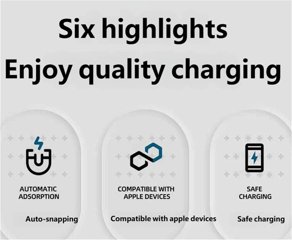Six highlights  
Enjoy quality charging  

1. Automatic Adsorption  
   Auto-snapping  

2. Compatible with Apple Devices  
   Compatible with apple devices  

3. Safe Charging  
   Safe charging