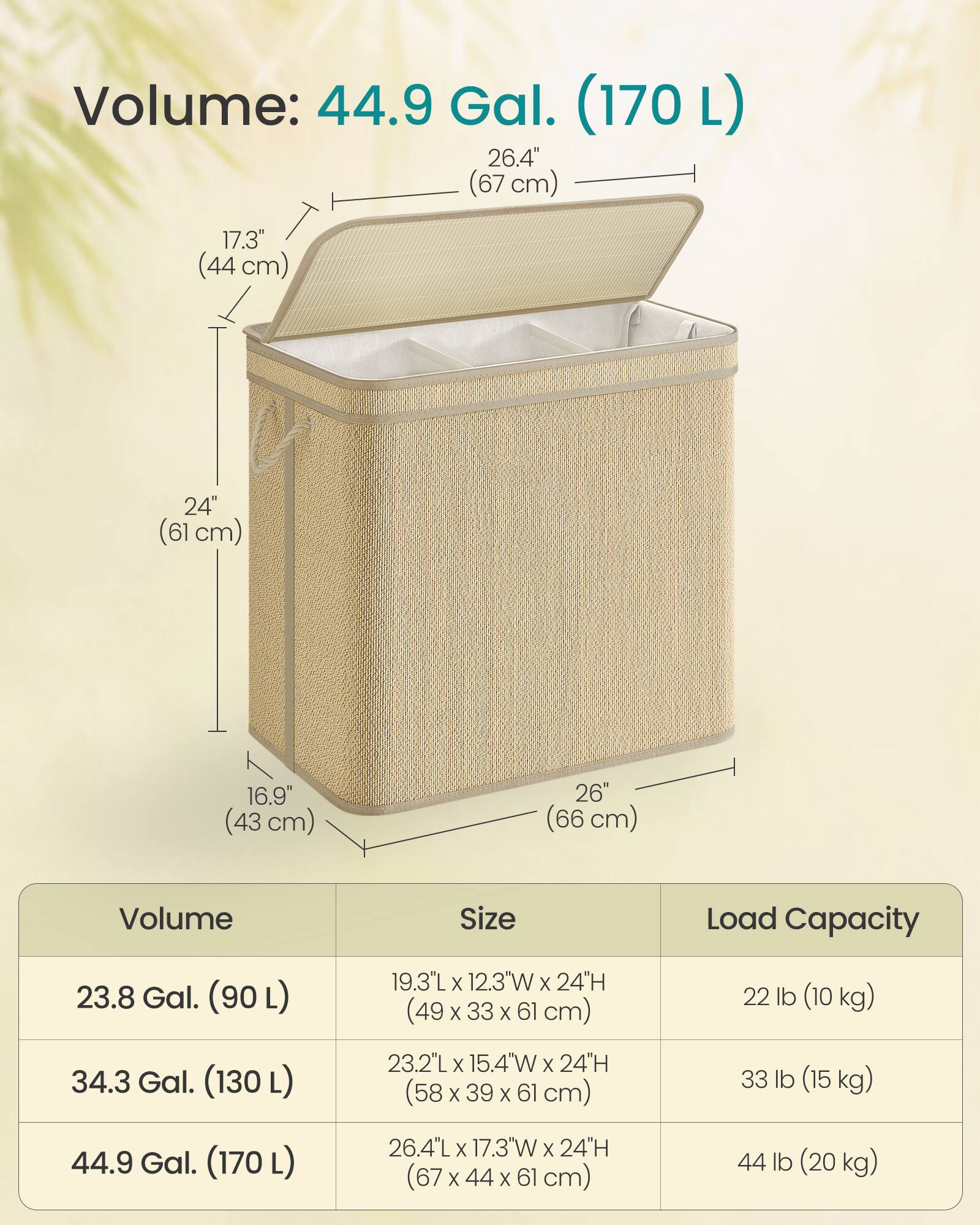 Volume: 44.9 Gal. (170 L)

26.4" (67 cm)  
17.3" (44 cm)  
24" (61 cm)  
16.9" (43 cm)  
26" (66 cm)

Volume | Size | Load Capacity
--- | --- | ---
23.8 Gal. (90 L) | 19.3"L x 12.3"W x 24"H (49 x 33 x 61 cm) | 22 lb (10 kg)
34.3 Gal. (130 L) | 23.2"L x 15.4"W x 24"H (58 x 39 x 61 cm) | 33 lb (15 kg)
44.9 Gal. (170 L) | 26.4"L x 17.3"W x 24"H (67 x 44 x 61 cm) | 44 lb (20 kg)