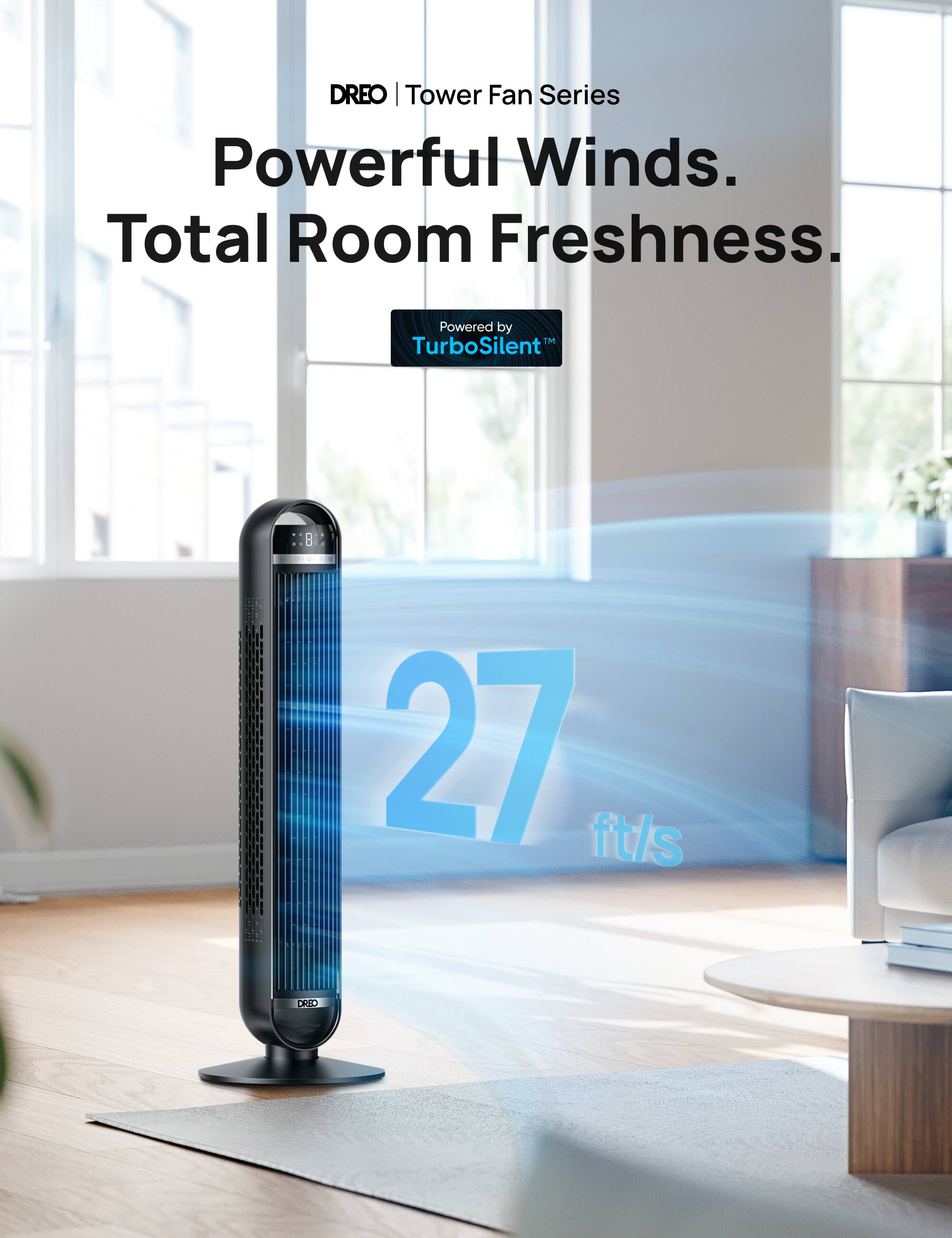 DREO | Tower Fan Series

Powerful Winds.  
Total Room Freshness.

Powered by  
TurboSilent™

27 ft/s