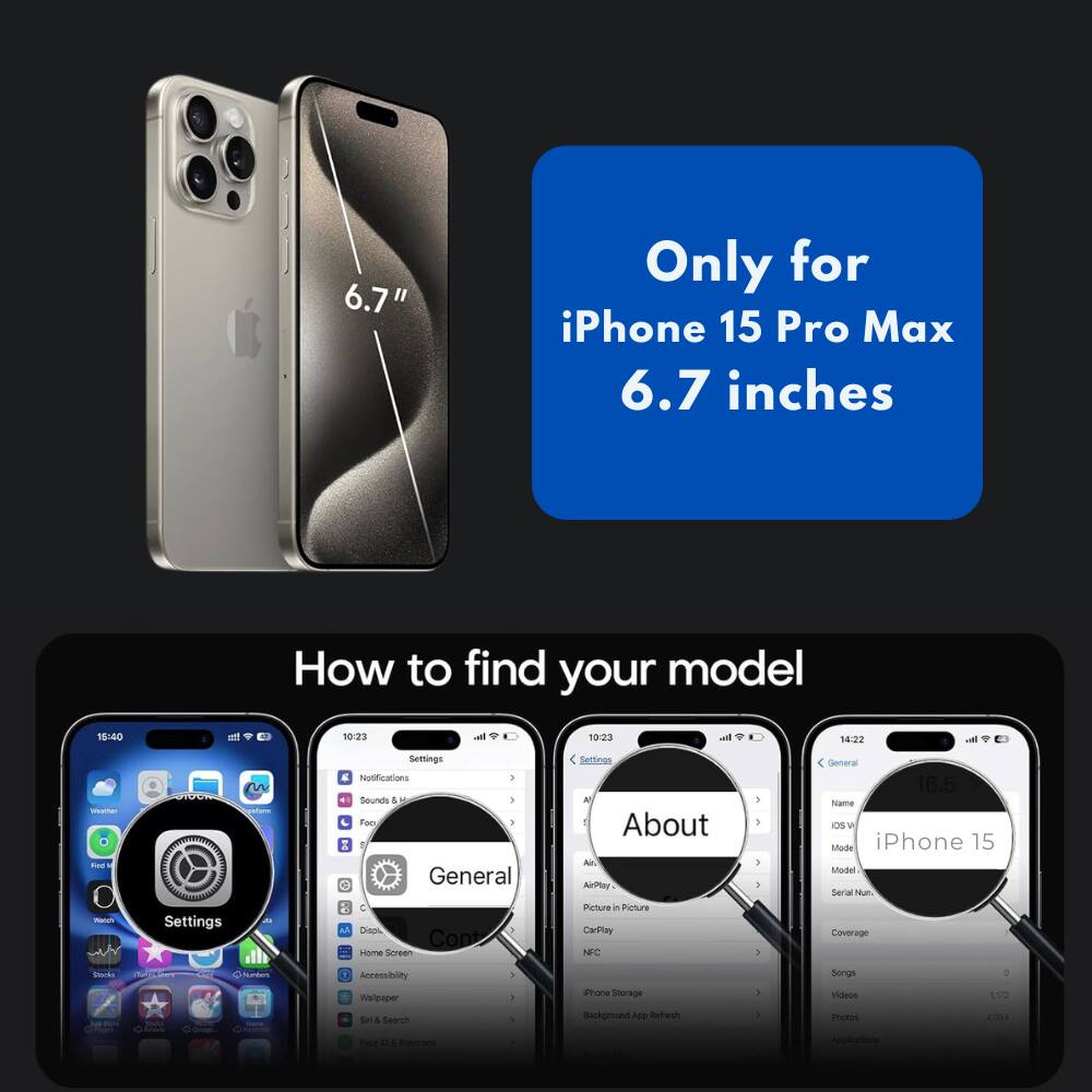 6.7" Only for iPhone 15 Pro Max 6.7 inches

How to find your model

18:40 att 10:23 al 10:23 -. 14:22 vat - Fe - 1

A Settings an Semings E Notifications I Sounds 4 - - Foo 1  General C Dien 3 Cont seme Sereen Fellinas N 1 About Al AirPlay Peture in Picture CarPley NFC 1 . 3 5 - General 16.5 Name Os W Miode iPhone 15 Sodel Serial Num Coverage Nk - N  Accessbiley mduaer Sel & Searih - a . ione Storage Background ADD Refresh 3 . Songs Vileos motes 1072 A0 - . 4 brade -