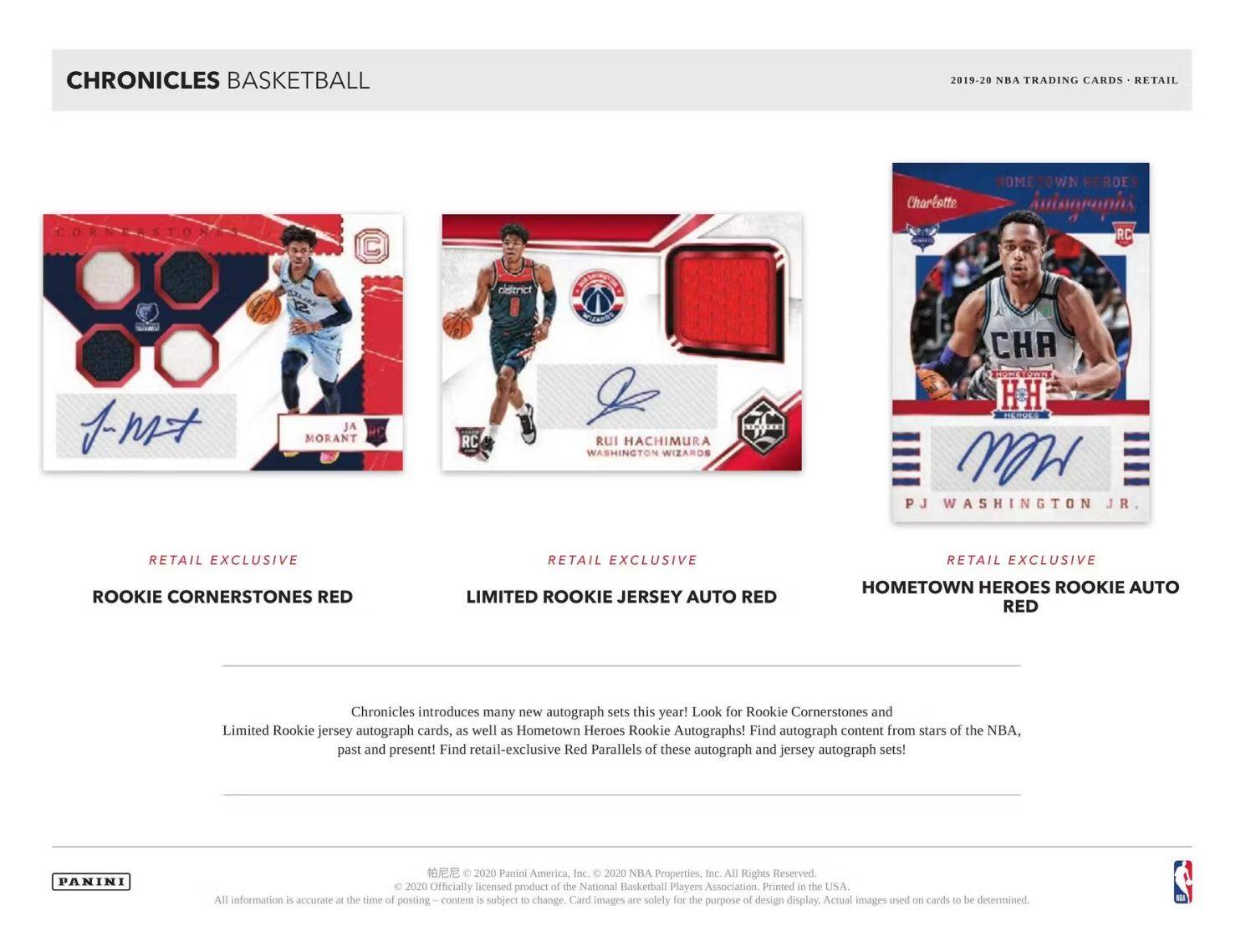 **CHRONICLES BASKETBALL**

**2019-20 NBA TRADING CARDS • RETAIL**

---

**RETAIL EXCLUSIVE**

**ROOKIE CORNERSTONES RED**

---

**RETAIL EXCLUSIVE**

**LIMITED ROOKIE JERSEY AUTO RED**

---

**RETAIL EXCLUSIVE**

**HOMETOWN HEROES ROOKIE AUTO RED**

---

Chronicles introduces many new autograph sets this year! Look for Rookie Cornerstones and Limited Rookie jersey autograph cards, as well as Hometown Heroes Rookie Autographs! Find autograph content from stars of the NBA, past and present! Find retail-exclusive Red Parallels of these autograph and jersey autograph sets!

---

PANINI

© 2020 Panini America, Inc. © 2020 NBA Properties, Inc. All Rights Reserved. 2020 Officially licensed product of the National Basketball Players Association. Printed in the USA.

All information is accurate at the time of posting. Content is subject to change. Card images are solely for the purpose of design display. Actual images used on cards to be determined.