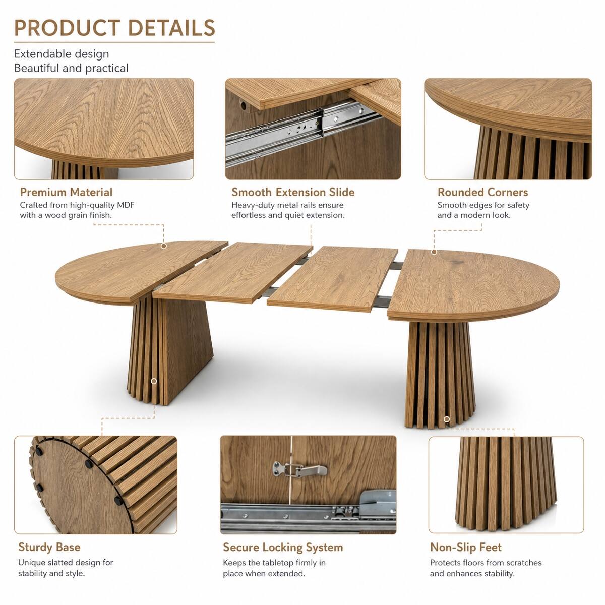 PRODUCT DETAILS

Extendable design  
Beautiful and practical

Premium Material  
Crafted from high-quality MDF with a wood grain finish.

Smooth Extension Slide  
Heavy-duty metal rails ensure effortless and quiet extension.

Rounded Corners  
Smooth edges for safety and a modern look.

Sturdy Base  
Unique slatted design for stability and style.

Secure Locking System  
Keeps the tabletop firmly in place when extended.

Non-Slip Feet  
Protects floors from scratches and enhances stability.