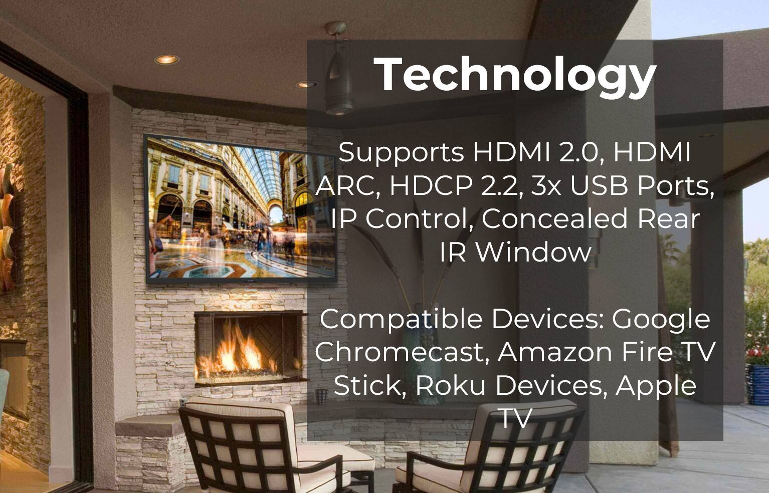 Technology Supports HDMI 2.0, HDMI ARC, HDCP 2.2, 3x USB Ports, IP Control, Concealed Rear IR Window Compatible Devices: Google Chromecast, Amazon Fire TV Stick, Roku Devices, Apple TV