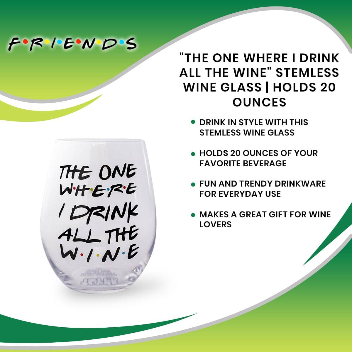 FRIENDS

"THE ONE WHERE I DRINK ALL THE WINE" STEMLESS WINE GLASS | HOLDS 20 OUNCES

- DRINK IN STYLE WITH THIS STEMLESS WINE GLASS
- HOLDS 20 OUNCES OF YOUR FAVORITE BEVERAGE
- FUN AND TRENDY DRINKWARE FOR EVERYDAY USE
- MAKES A GREAT GIFT FOR WINE LOVERS

THE ONE WHERE I DRINK ALL THE WINE