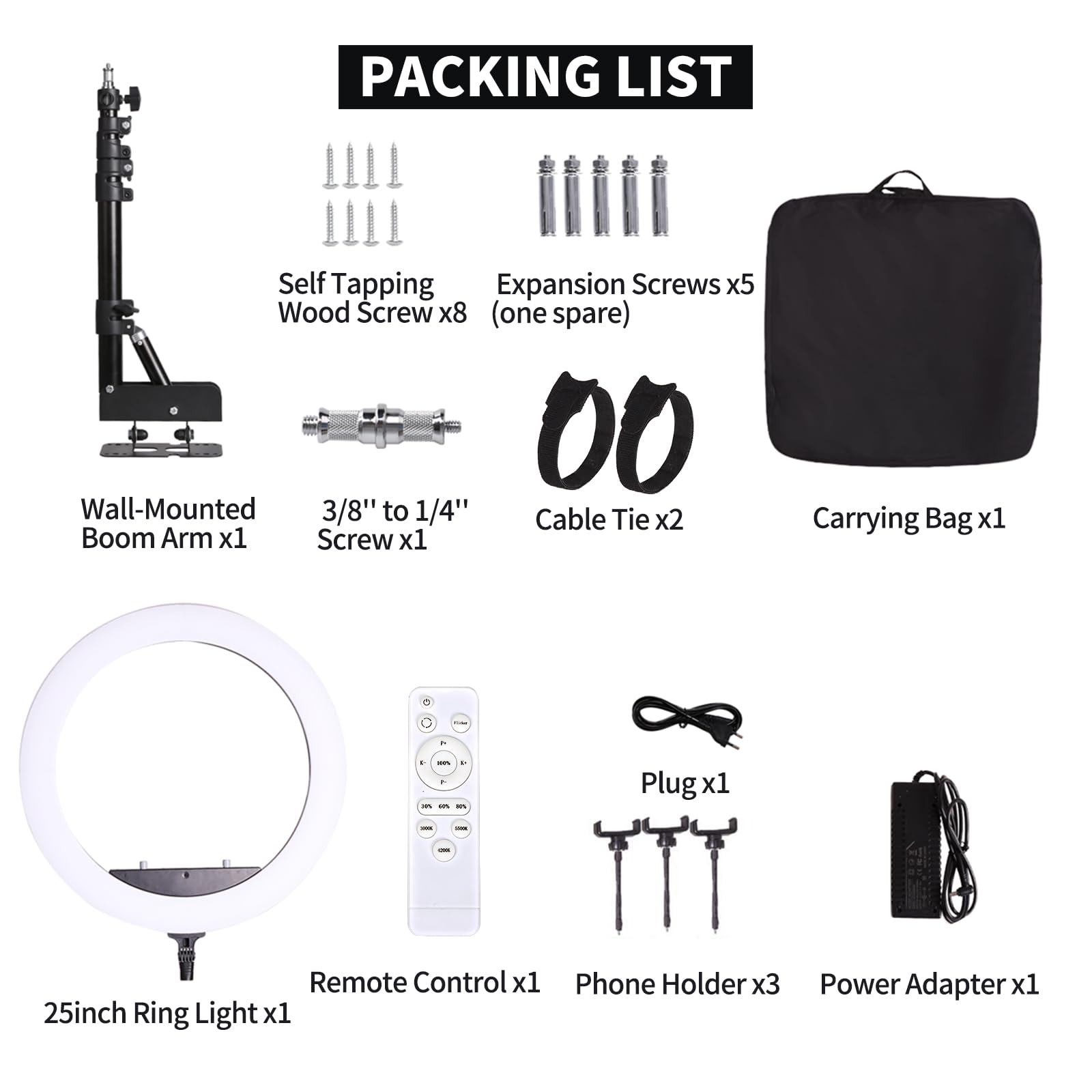**PACKING LIST**

- Wall-Mounted Boom Arm x1
- Self Tapping Expansion Screws x5 (one spare)
- Wood Screw x8
- 3/8" to 1/4" Screw x1
- Cable Tie x2
- Carrying Bag x1
- 25inch Ring Light x1
- Remote Control x1
- Phone Holder x3
- Power Adapter x1
- Plug x1