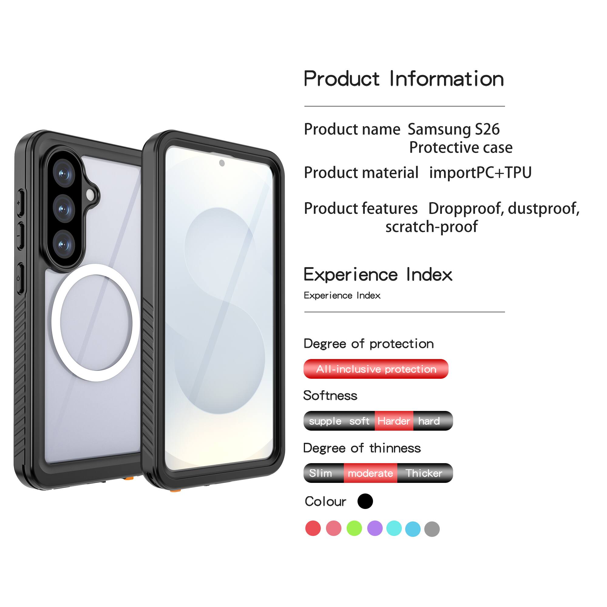 Product Information  
Product name: Samsung S26 Protective case  
Product material: importPC+TPU  
Product features: Dropproof, dustproof, scratch-proof  

Experience Index  
Experience Index  
Degree of protection: All-inclusive protection  
Softness: supple soft  
Degree of thinness: Slim moderate  
Colour: [Colour options shown in the image]