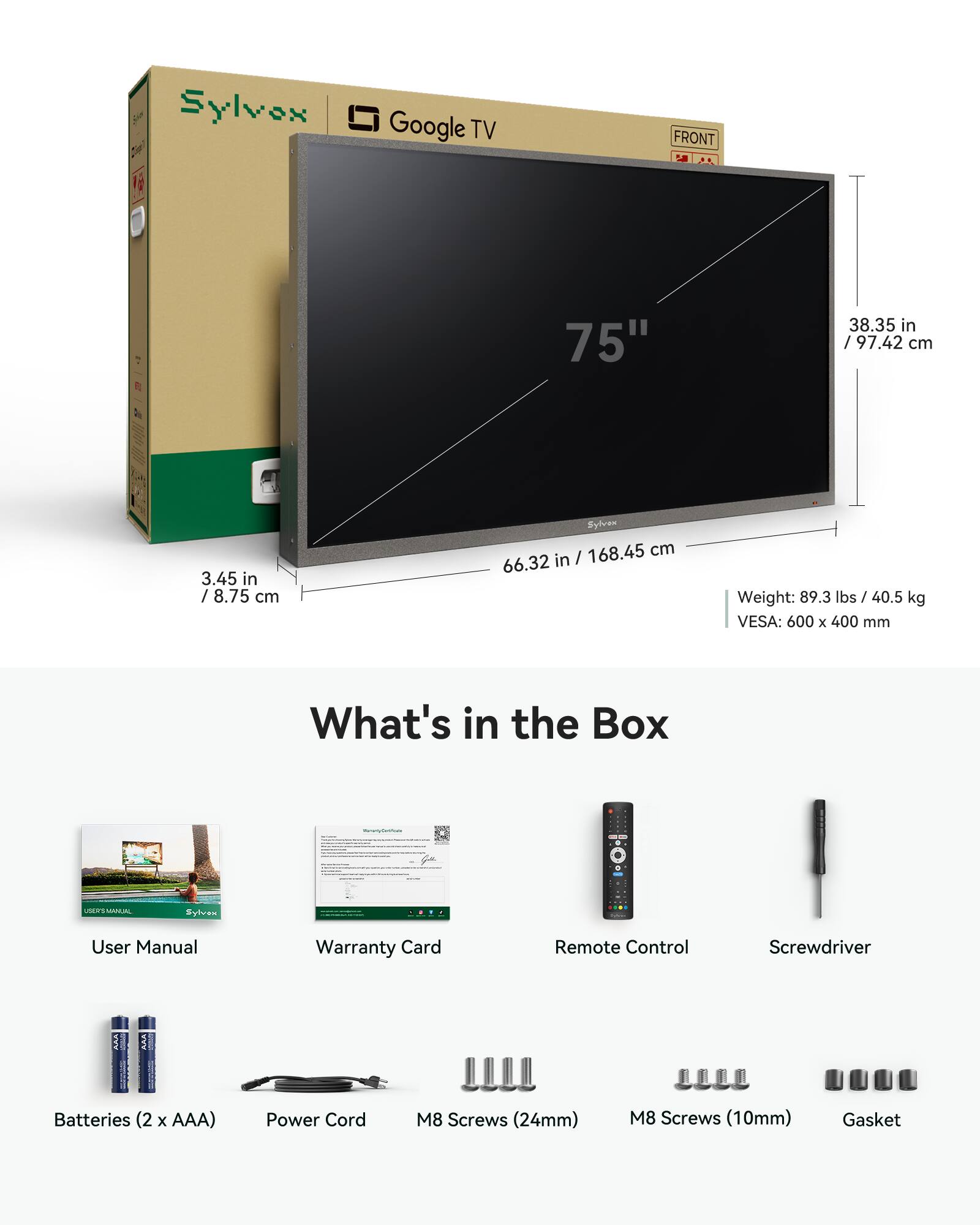Sylvex  
Google TV  
FRONT  
75"  
38.35 in / 97.42 cm  
3.45 in / 8.75 cm  
Sylvex / 168.45 cm 66.32 in  
Weight: 89.3 lbs 40.5 kg  
VESA: 600 X 400 mm  

What's in the Box  
Sylvex  

User Manual  
Warranty Card  
Remote Control  
Screwdriver  
Batteries (2 X AAA)  
Power Cord  
M8 Screws (24mm)  
M8 Screws (10mm)  
Gasket