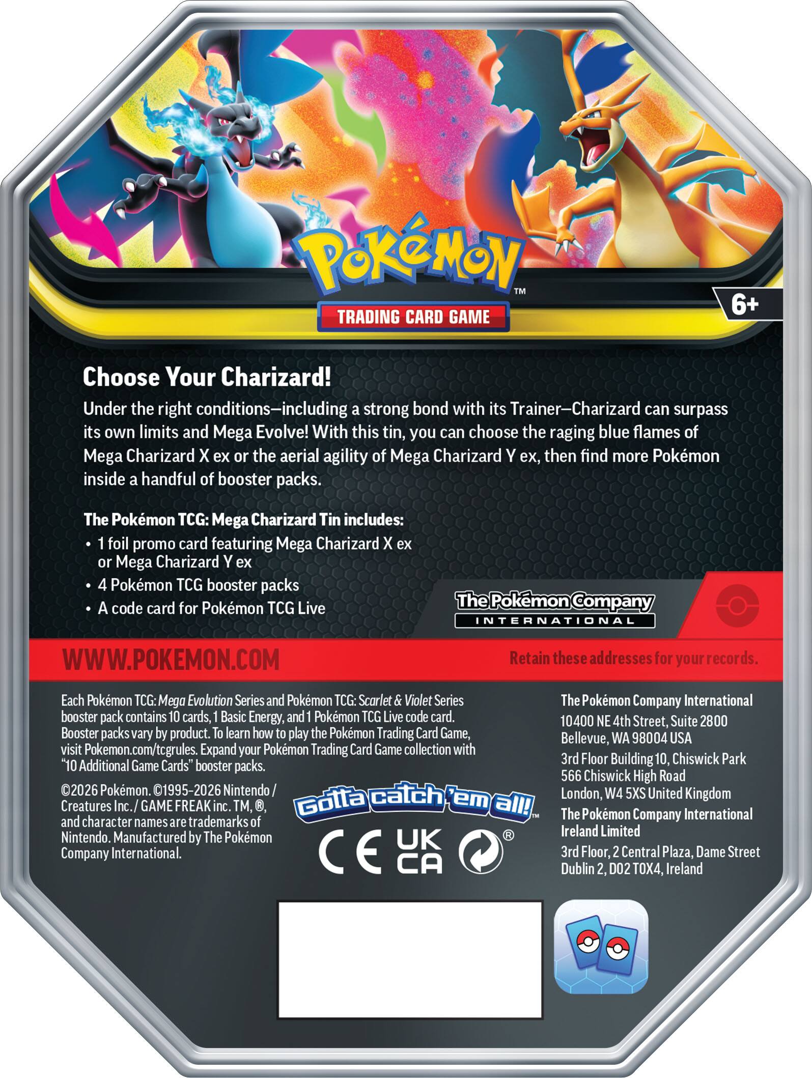 **Pokémon Trading Card Game 6+ Choose Your Charizard!**

Under the right conditions—including a strong bond with its Trainer—Charizard can surpass its own limits and Mega Evolve! With this tin, you can choose the raging blue flames of Mega Charizard X ex or the aerial agility of Mega Charizard Y ex, then find more Pokémon inside a handful of booster packs.

**The Pokémon TCG: Mega Charizard Tin includes:**
- 1 foil promo card featuring Mega Charizard X ex or Mega Charizard Y ex
- 4 Pokémon TCG booster packs
- A code card for Pokémon TCG Live

**WWW.POKEMON.COM**

Each Pokémon TCG: Mega Evolution Series and Pokémon TCG: Scarlet & Violet Series booster pack contains 10 cards, 1 Basic Energy, and 1 Pokémon TCG Live code card. Booster packs vary by product. To learn how to play the Pokémon Trading Card Game, visit Pokémon.com/tcgrules. Expand your Pokémon Trading Card Game collection with "10 Additional Game Cards" booster packs.

©2026 Pokémon. ©1995-2026 Nintendo / Creatures Inc. / GAME FREAK inc. TM, ®, and character names are trademarks
