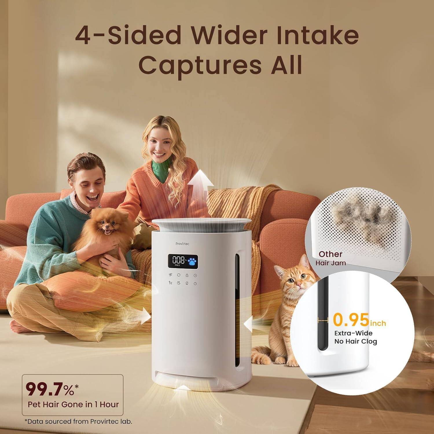 4-Sided Wider Intake Captures All

Other Hair Jam

0.95 inch Extra-Wide No Hair Clog

99.7%* Pet Hair Gone in 1 Hour

*Data sourced from Provirtec lab.