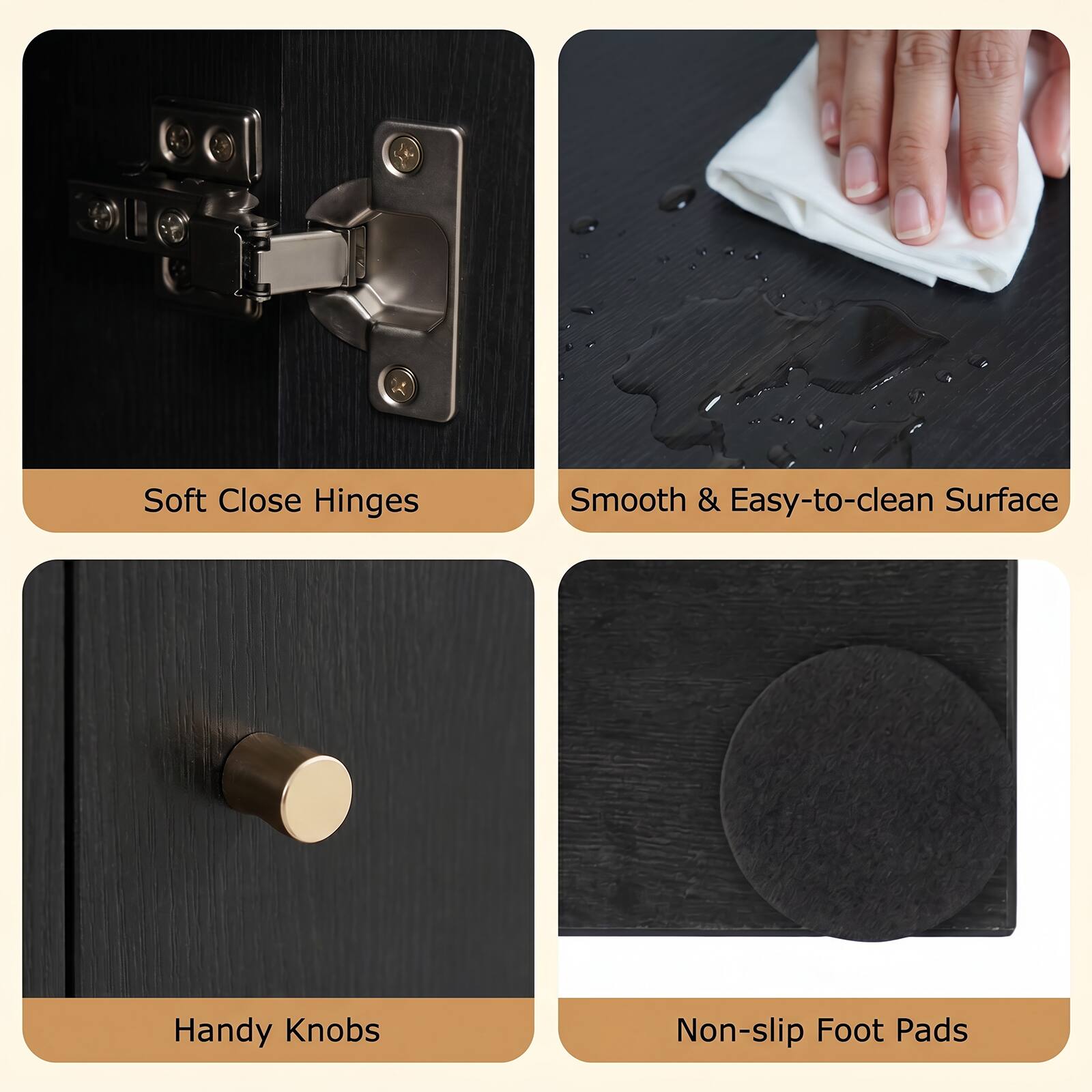 Soft Close Hinges  
Smooth & Easy-to-clean Surface  
Handy Knobs  
Non-slip Foot Pads