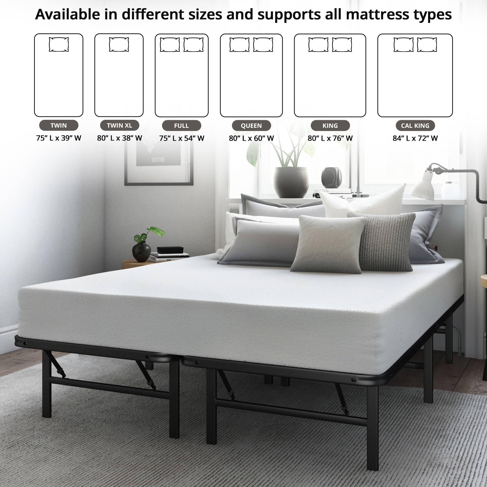 Available in different sizes and supports all mattress types

- TWIN: 75" L x 39" W
- TWIN XL: 80" L x 38" W
- FULL: 75" L x 54" W
- QUEEN: 80" L x 60" W
- KING: 80" L x 76" W
- CAL KING: 84" L x 72" W