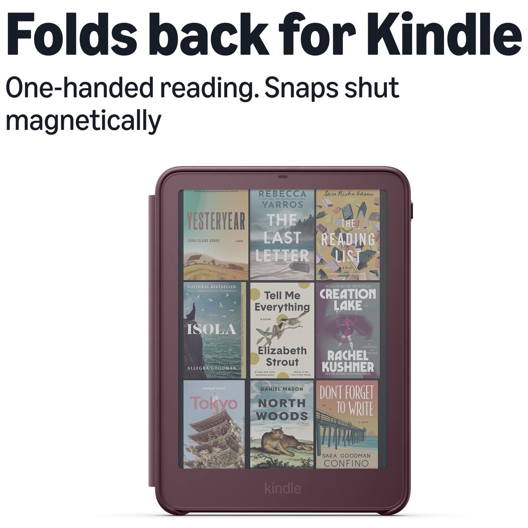 Folds back for Kindle  
One-handed reading. Snaps shut magnetically

REBECCA Sana Nisha Adama NE RISTALLING  
YARROS YESTERYEAR THE THE CARD RE BURKIE and LAST READING LETTER LIST  
NATIONAL BESTSELLER K a mit ET SECRESS Tell Me CREATION Everything LAKE servel ISOLA  
x Elizabeth or RACHEL Strout ALLEGRA GOODMAN KUSHNER PY NIK - - PM - - PARTVER main  
onely 2 planet DANIEL MASON DONT FORGET Tokyo NORTH TO WRITE WOODS  
SARA GOODMAN CONFINO