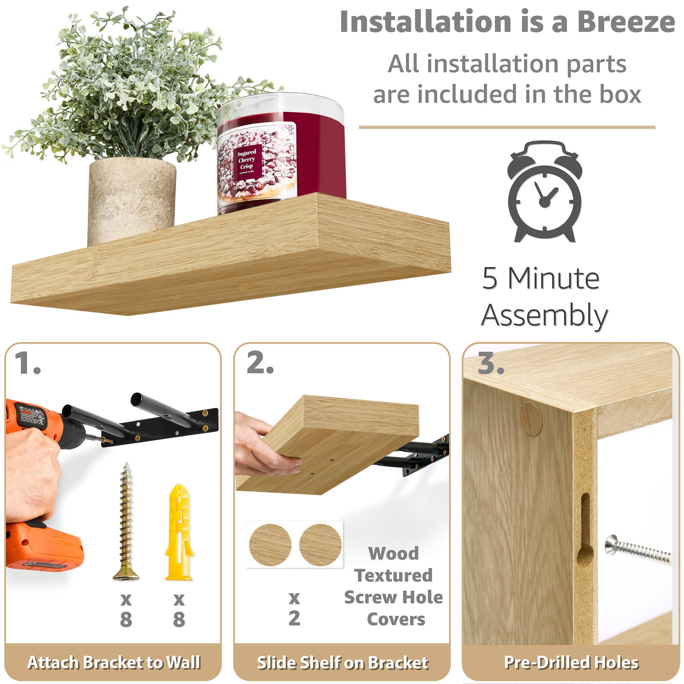 Installation is a Breeze
All installation parts are included in the box
5 Minute Assembly
1. Attach Bracket to Wall
2. Slide Shelf on Bracket
3. Pre-Drilled Holes
Wood Textured Screw Hole Covers