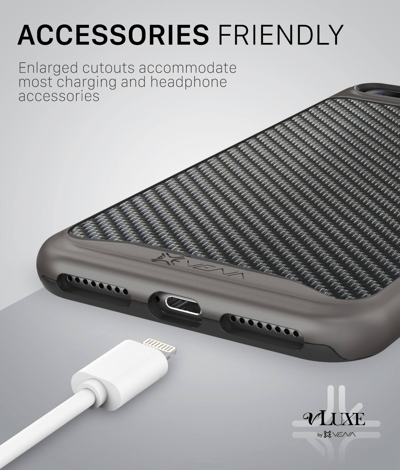 ACCESSORIES FRIENDLY Enlarged cutouts accommodate most charging and headphone accessories

VLUXE by VEVA