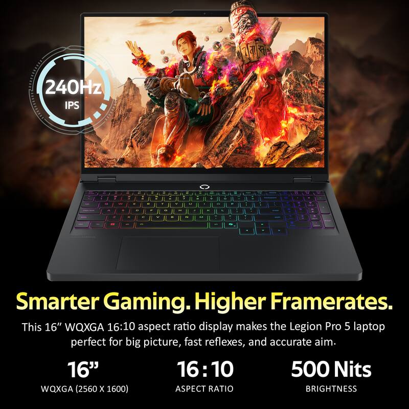 240Hz IPS

Smarter Gaming. Higher Framerates.
This 16" WQXGA 16:10 aspect ratio display makes the Legion Pro 5 laptop perfect for big picture, fast reflexes, and accurate aim.

16"
WQXGA (2560 x 1600)

16:10
ASPECT RATIO

500 Nits
BRIGHTNESS
