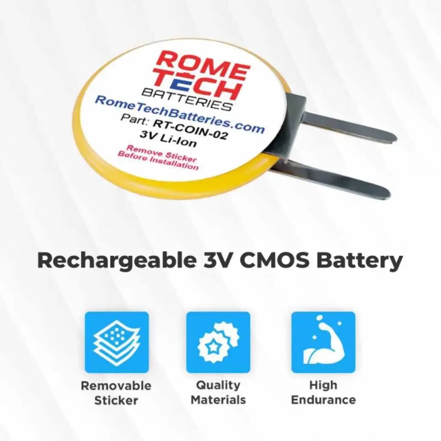 ROME TECH BATTERIES  
RomeTechBatteries.com  
Part: RT-COIN-02  
3V Li-lon  
Before Remove Sticker Installation  

Rechargeable 3V CMOS Battery  

- Removable Sticker  
- Quality Materials  
- High Endurance