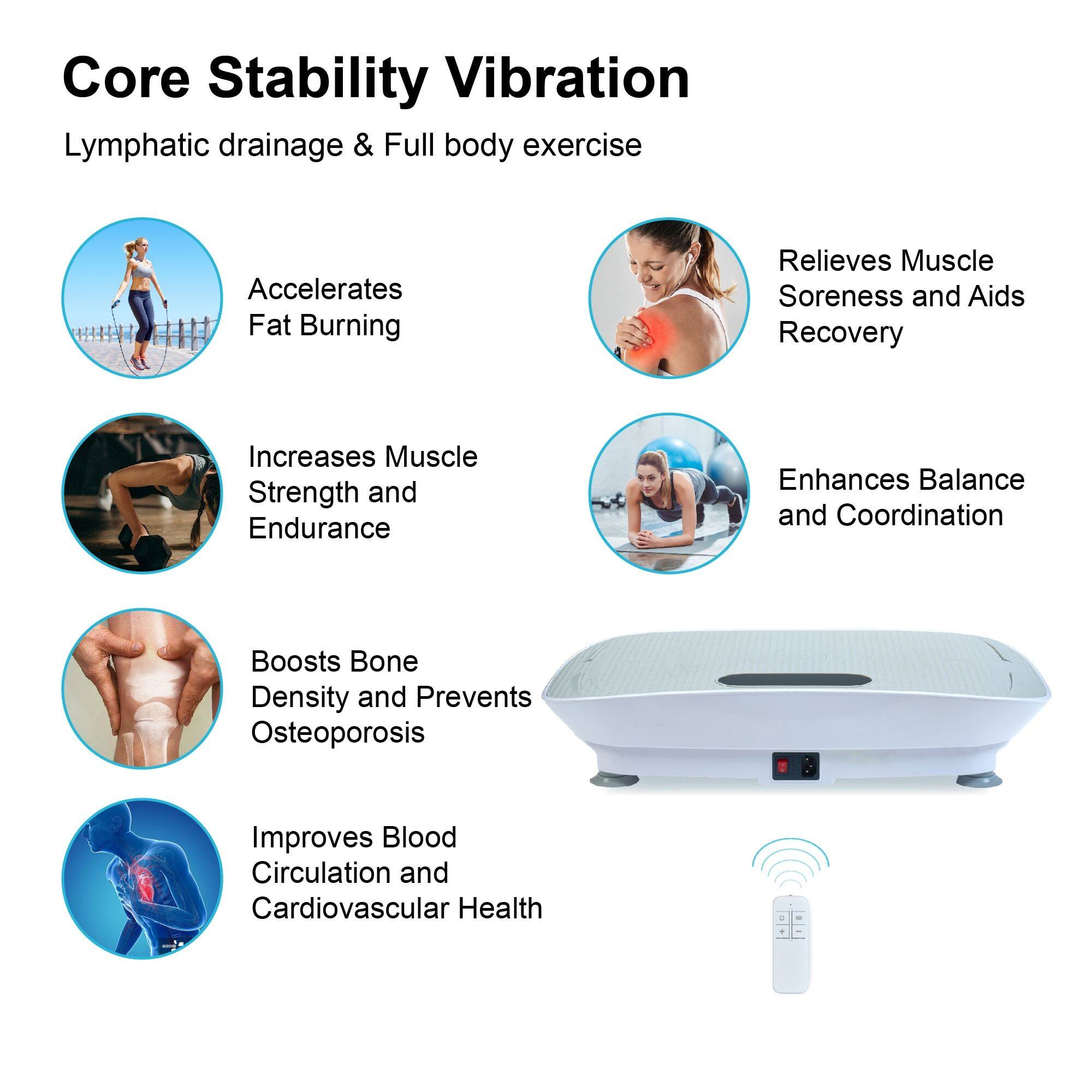 Core Stability Vibration  
Lymphatic drainage & Full body exercise  

- Accelerates Fat Burning  
- Relieves Muscle Soreness and Aids Recovery  
- Increases Muscle Strength and Endurance  
- Enhances Balance and Coordination  
- Boosts Bone Density and Prevents Osteoporosis  
- Improves Blood Circulation and Cardiovascular Health