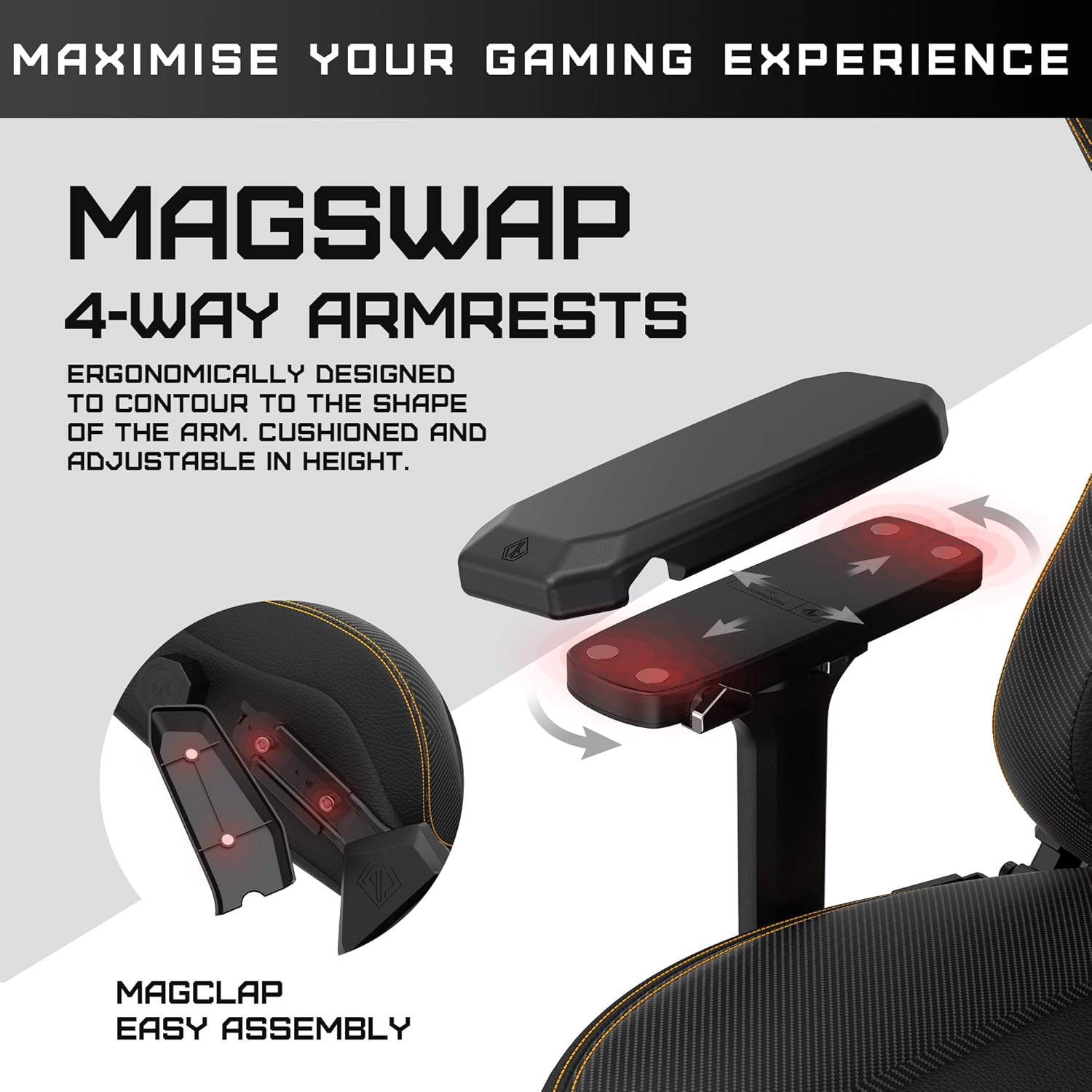 MAXIMISE YOUR GAMING EXPERIENCE

MAGSWAP 4-WAY ARMRESTS

ERGONOMICALLY DESIGNED TO CONTOUR TO THE SHAPE OF THE ARM. CUSHIONED AND ADJUSTABLE IN HEIGHT.

MAGCLAP EASY ASSEMBLY