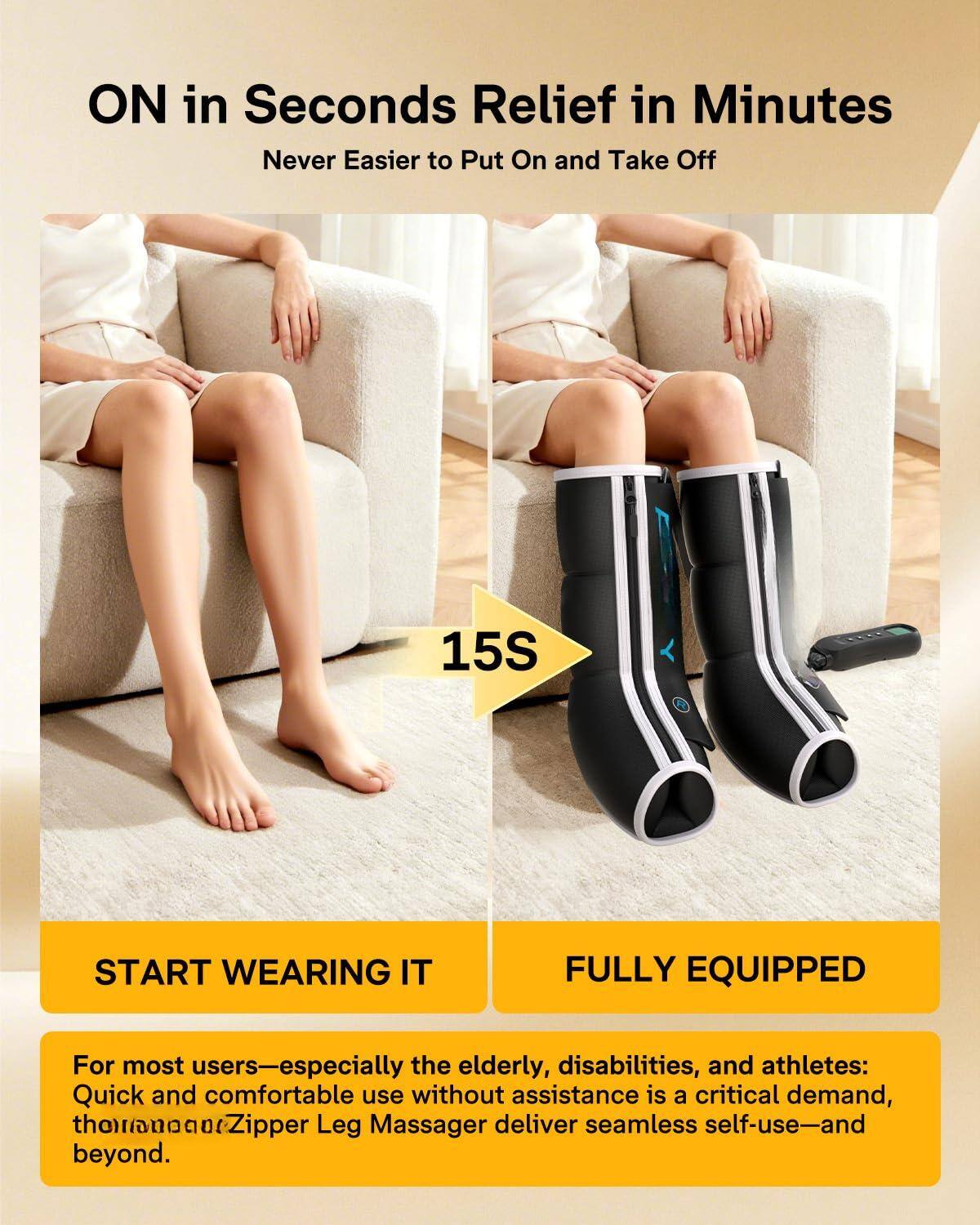 ON in Seconds  
Relief in Minutes  
Never Easier to Put On and Take Off  

15S  

START WEARING IT  

For most users—especially the elderly, disabilities, and athletes:  
Quick and comfortable use without assistance is a critical demand, thornanantZipper Leg Massager deliver seamless self-use—and beyond.  

FULLY EQUIPPED  

For most users—especially the elderly, disabilities, and athletes:  
Quick and comfortable use without assistance is a critical demand, thornanantZipper Leg Massager deliver seamless self-use—and beyond.