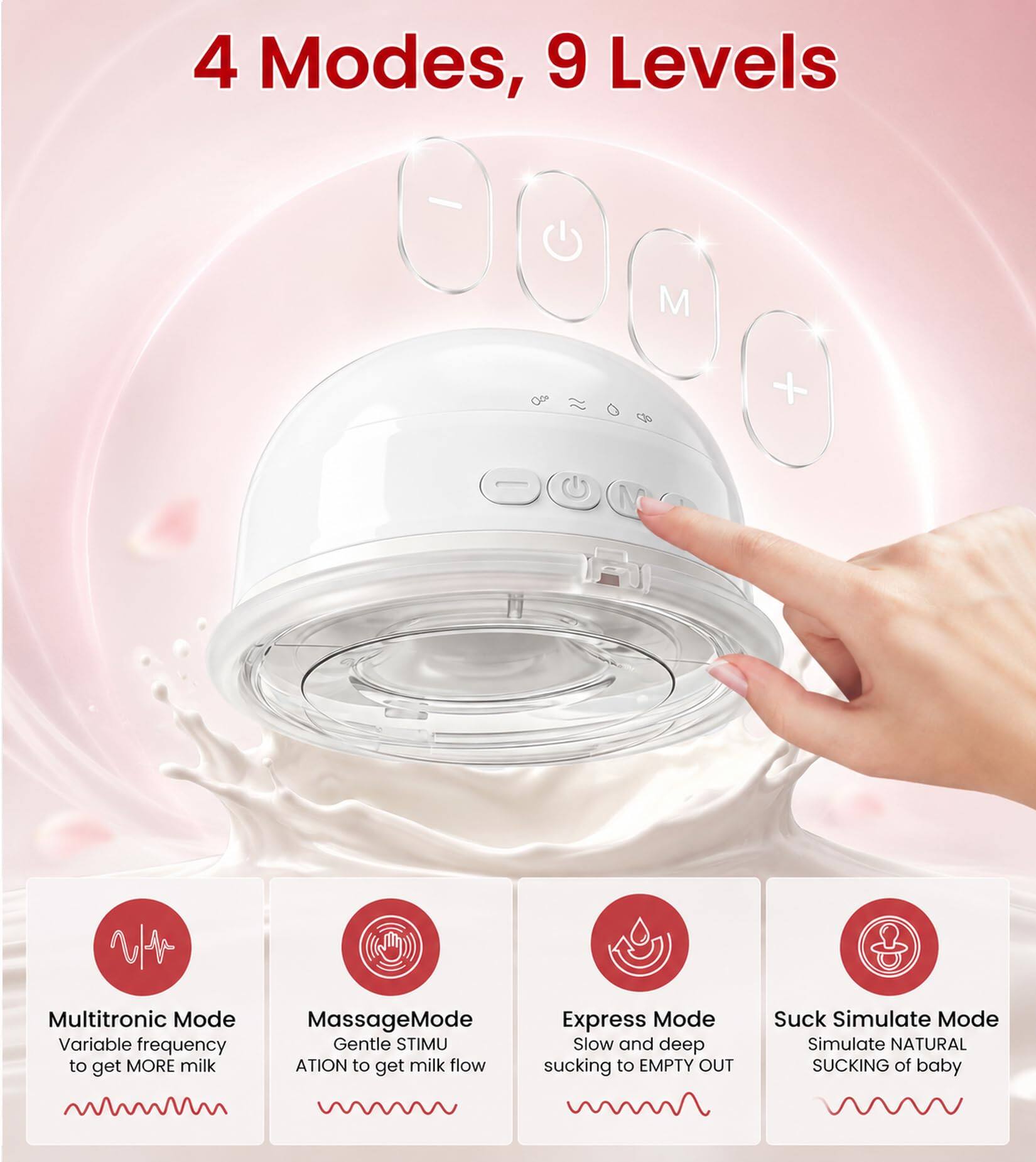 4 Modes, 9 Levels

Multitronic Mode
Variable frequency to get MORE milk

Massage Mode
Gentle STIMULATION to get milk flow

Express Mode
Slow and deep sucking to EMPTY OUT

Suck Simulate Mode
Simulate NATURAL SUCKING of baby