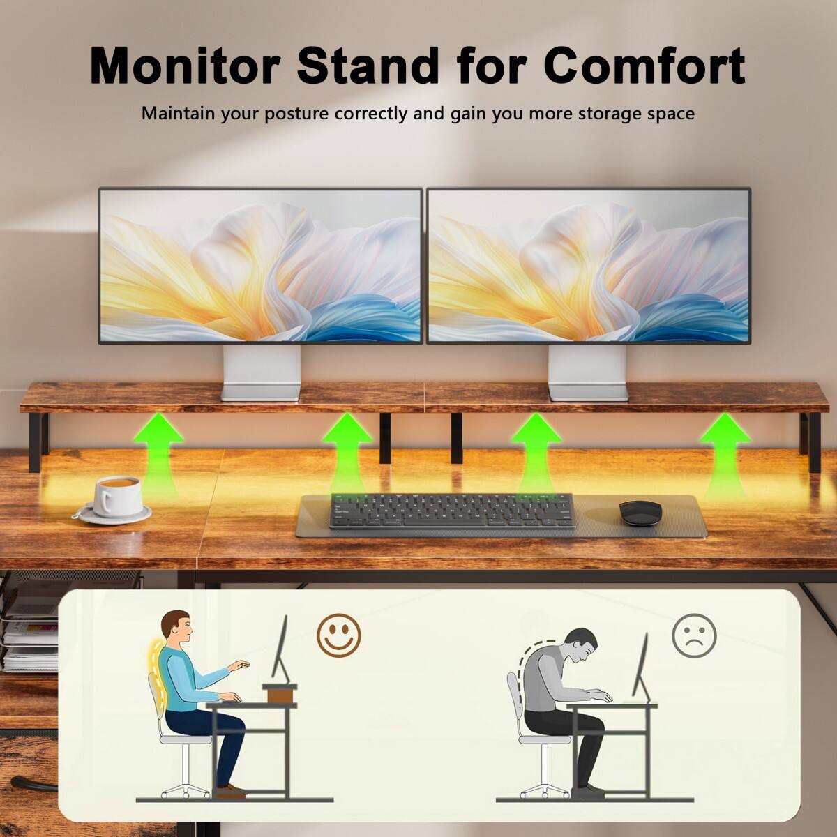 Monitor Stand for Comfort  
Maintain your posture correctly and gain you more storage space