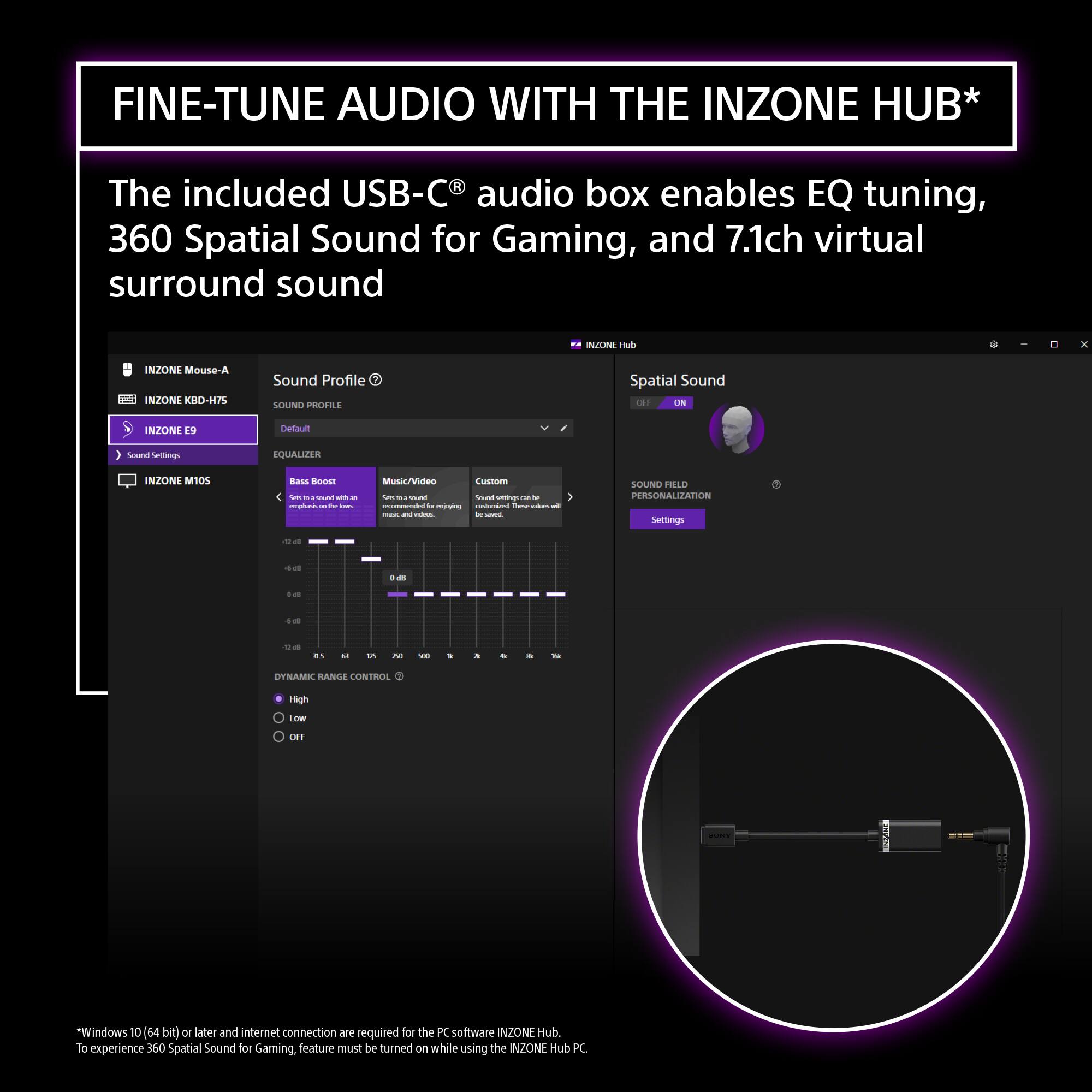 FINE-TUNE AUDIO WITH THE INZONE HUB*

The included USB-C® audio box enables EQ tuning, 360 Spatial Sound for Gaming, and 7.1ch virtual surround sound

- INZONE Mouse-A
- INZONE KBD-H75
- INZONE E9
- INZONE M105

Sound Profile
SOUND PROFILE
Default

EQUALIZER
Bass Boost
- Sets the sound with more bass
- -12 dB to +12 dB

Music/Videos
- Sets to audio for music and videos

Custom
- Sound settings can be saved. Custom settings can be saved.

DYNAMIC RANGE CONTROL
High
Low
OFF

Spatial Sound
OFF
ON

SOUND FIELD PERSONALIZATION
Settings

*Windows 10 (64 bit) or later and internet connection are required for the PC software INZONE Hub. To experience 360 Spatial Sound for Gaming, feature must be turned on while using the INZONE Hub PC.