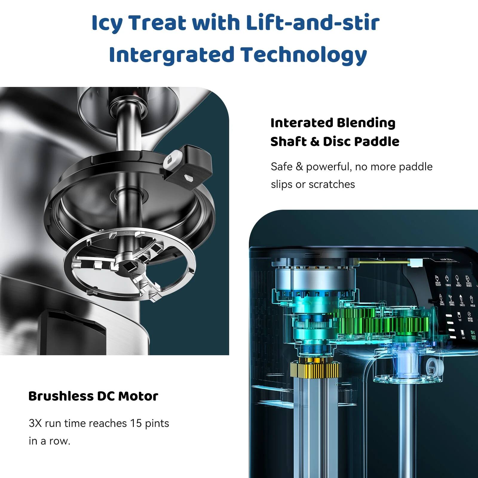Icy Treat with Lift-and-stir Integrated Technology

Integrated Blending Shaft & Disc Paddle
Safe & powerful, no more paddle slips or scratches

Brushless DC Motor
3X run time reaches 15 pints in a row.