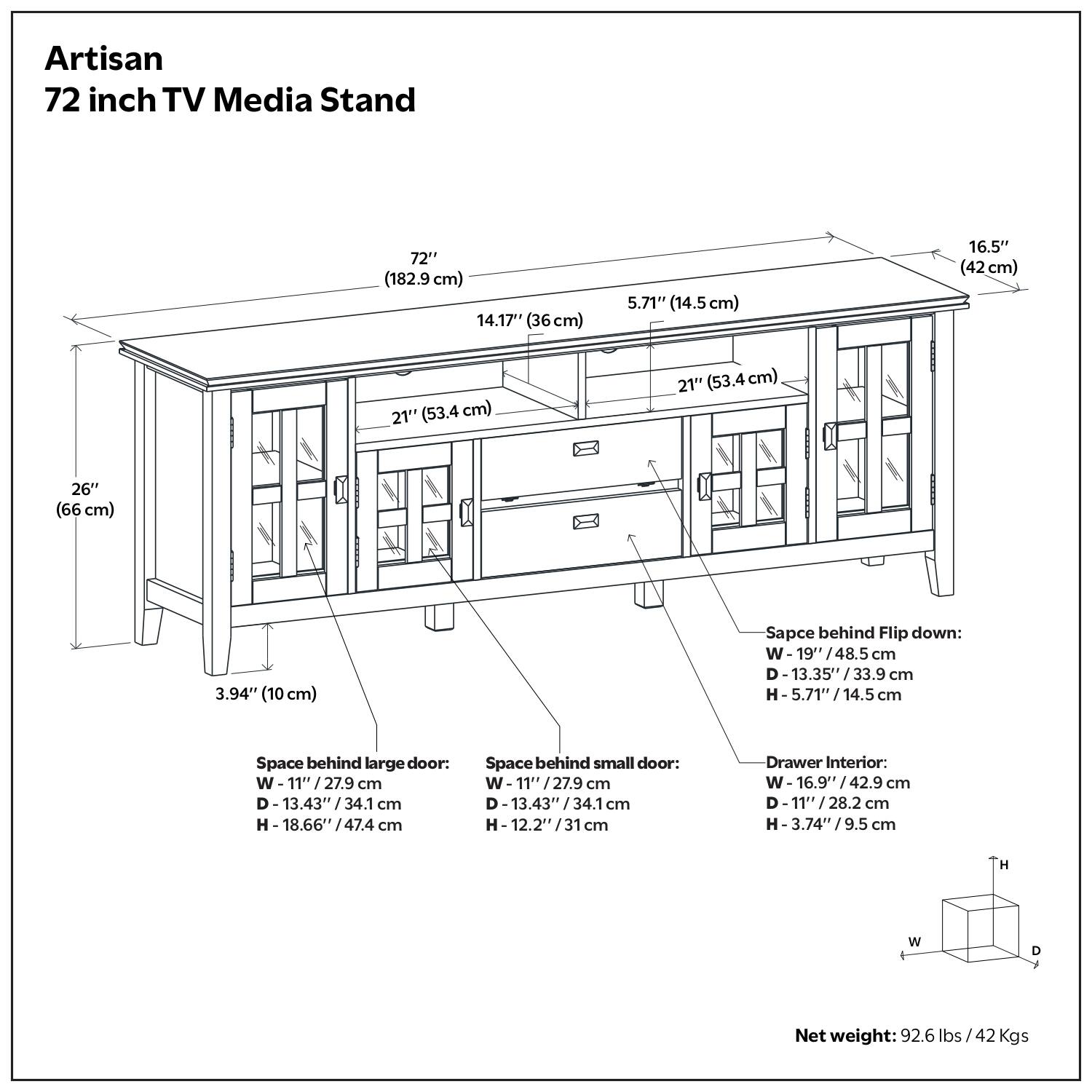 Artisan 72 inch TV Media Stand

- 72" (182.9 cm)
- 14.17" (36 cm)
- 5.71" (14.5 cm)
- 16.5" (42 cm)
- 21" (53.4 cm)
- 26" (66 cm)
- 3.94" (10 cm)

Space behind Flip down:
- W 19" / 48.5 cm
- D 13.35" / 33.9 cm
- H 5.71" / 14.5 cm

Space behind large door:
- W 11" / 27.9 cm
- D 13.43" / 34.1 cm
- H 18.66" / 47.4 cm

Space behind small door:
- W 11" / 27.9 cm
- D 13.43" / 34.1 cm
- H 12.20" / 31 cm

Drawer Interior:
-