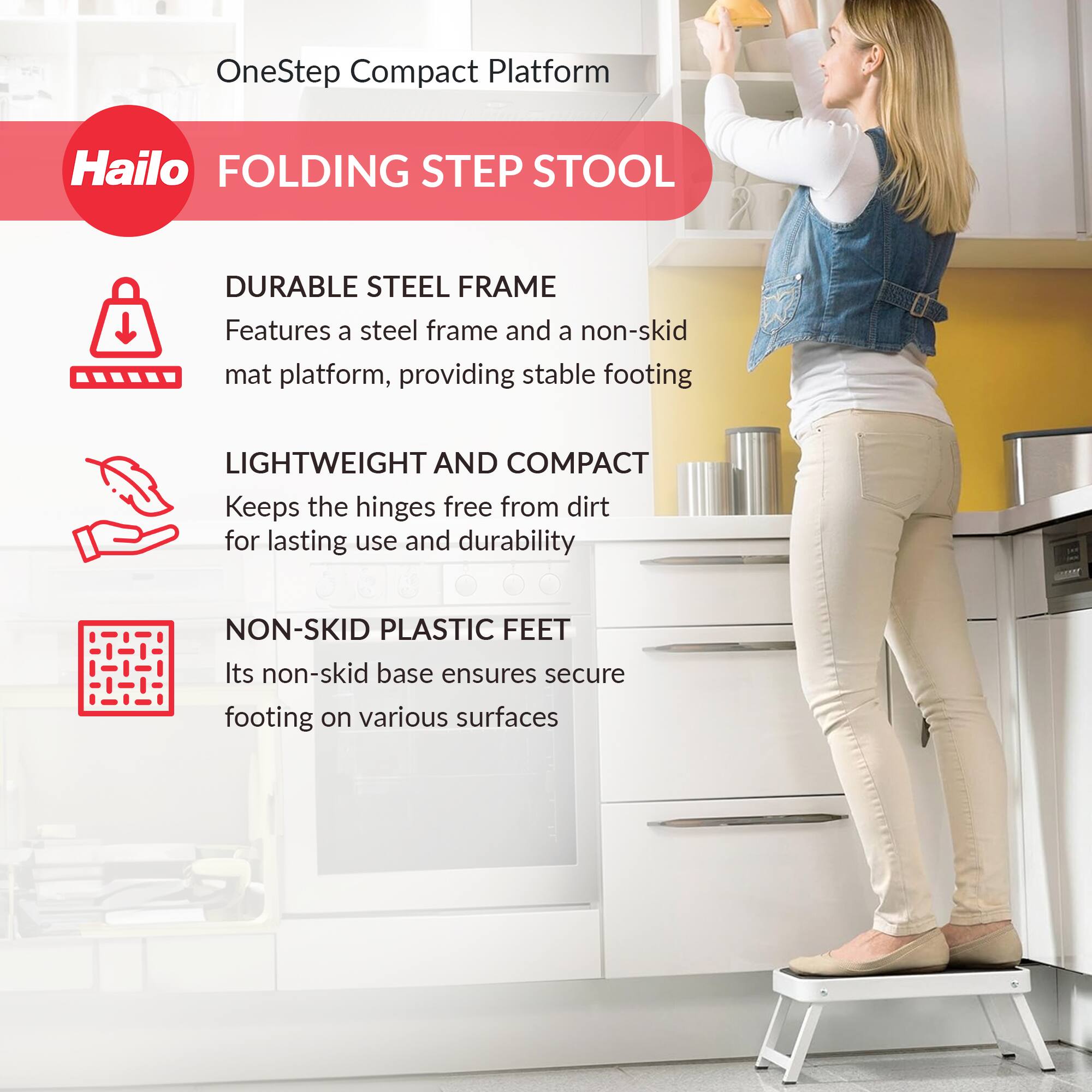 OneStep Compact Platform  
Hailo  
FOLDING STEP STOOL  

DURABLE STEEL FRAME  
Features a steel frame and a non-skid mat platform, providing stable footing  

LIGHTWEIGHT AND COMPACT  
Keeps the hinges free from dirt for lasting use and durability  

NON-SKID PLASTIC FEET  
Its non-skid base ensures secure footing on various surfaces