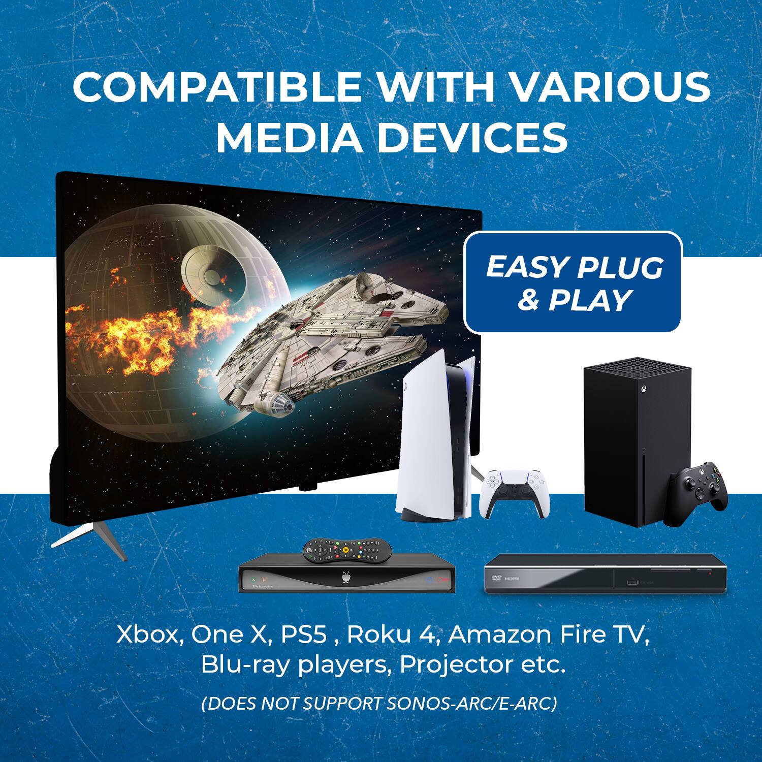 COMPATIBLE WITH VARIOUS MEDIA DEVICES
EASY PLUG & PLAY
Xbox, One X, PS5, Roku 4, Amazon Fire TV, Blu-ray players, Projector etc.
(DOES NOT SUPPORT SONOS-ARC/E-ARC)
