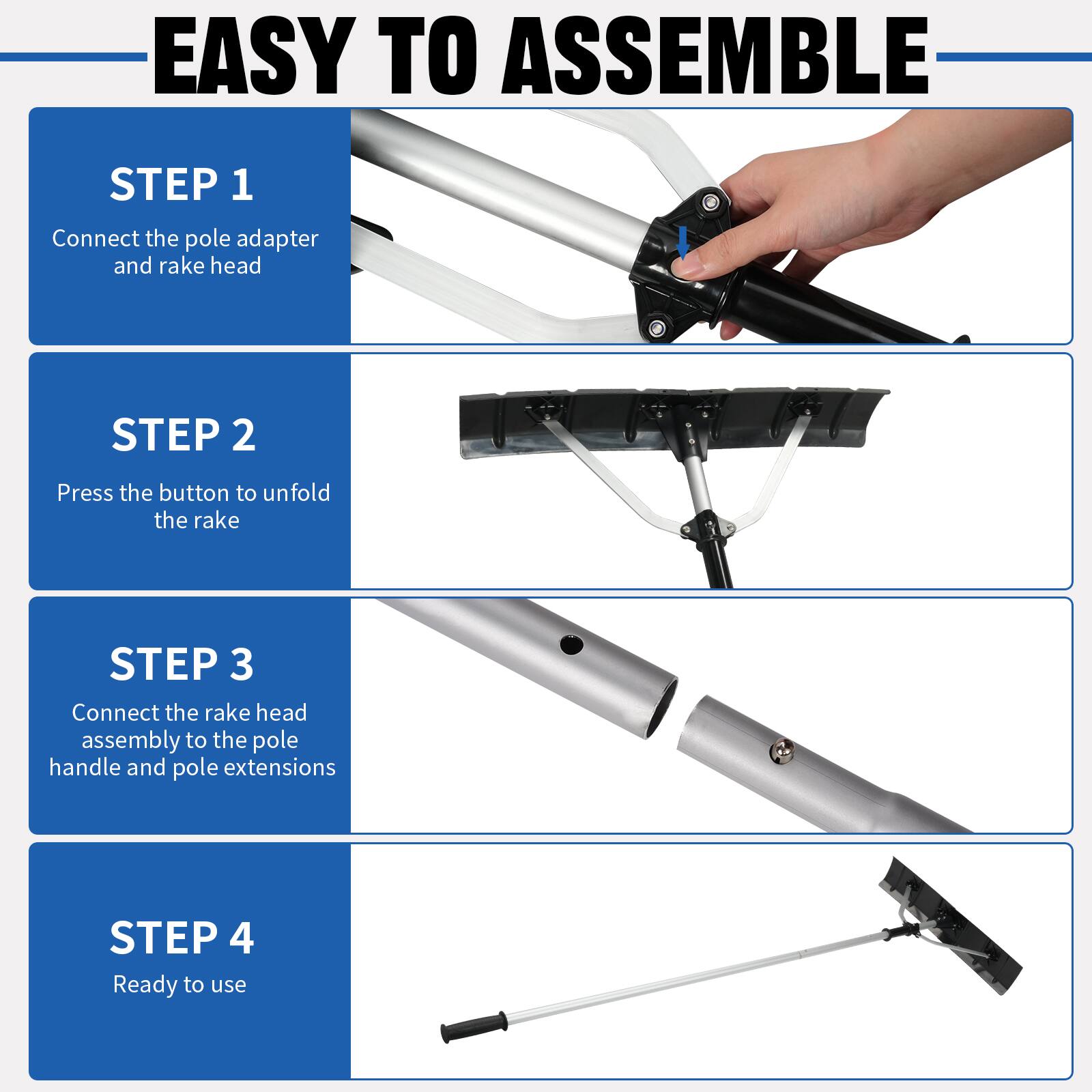 EASY TO ASSEMBLE

STEP 1
Connect the pole adapter and rake head

STEP 2
Press the button to unfold the rake

STEP 3
Connect the rake head assembly to the pole handle and pole extensions

STEP 4
Ready to use