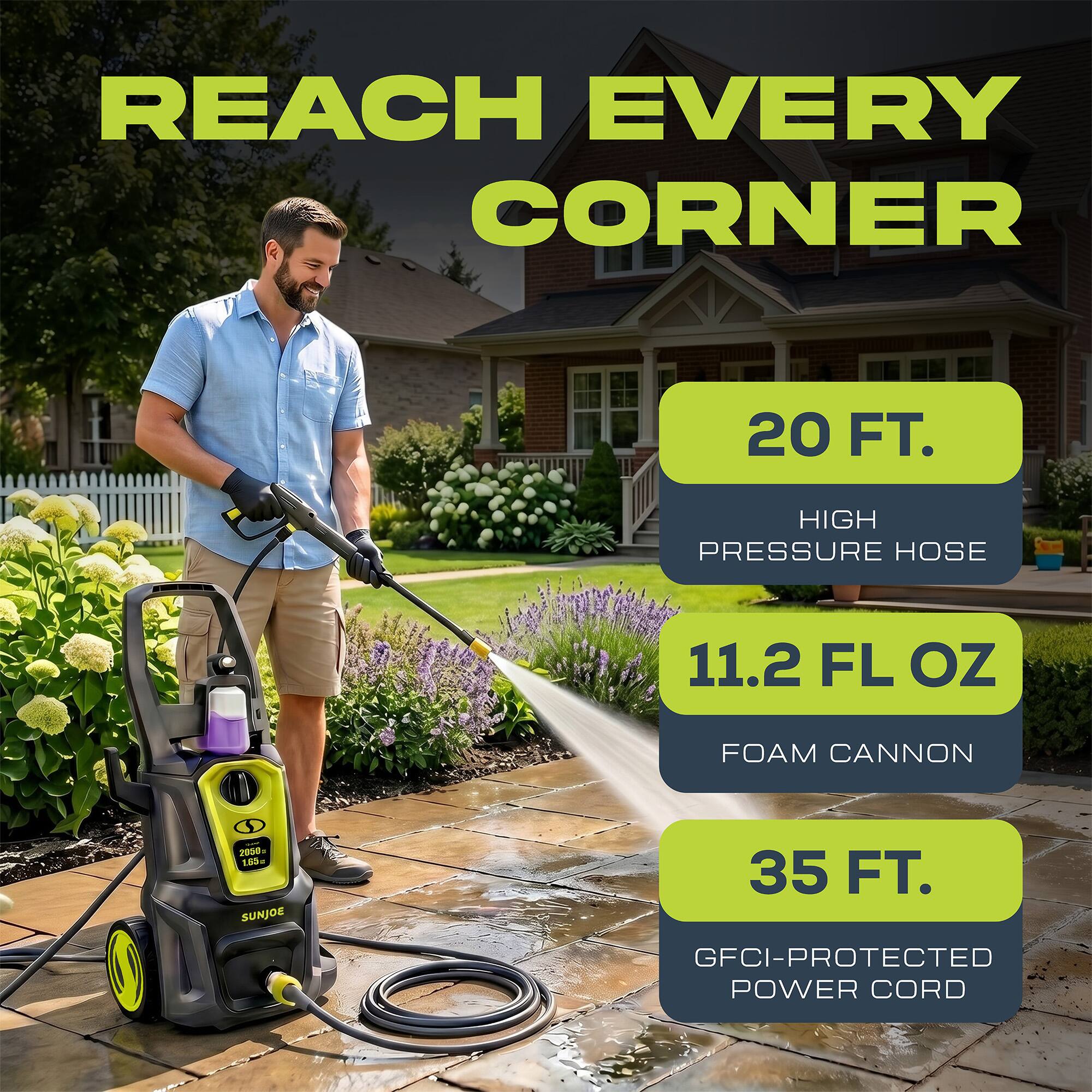 REACH EVERY CORNER

20 FT. HIGH PRESSURE HOSE

11.2 FL OZ FOAM CANNON

35 FT. GFCI-PROTECTED POWER CORD
