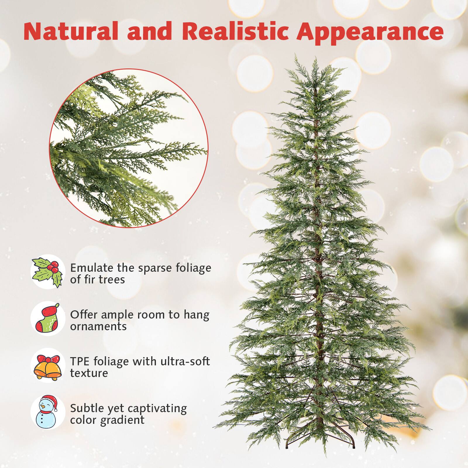 Natural and Realistic Appearance

- Emulate the sparse foliage of fir trees
- Offer ample room to hang ornaments
- TPE foliage with ultra-soft texture
- Subtle yet captivating color gradient