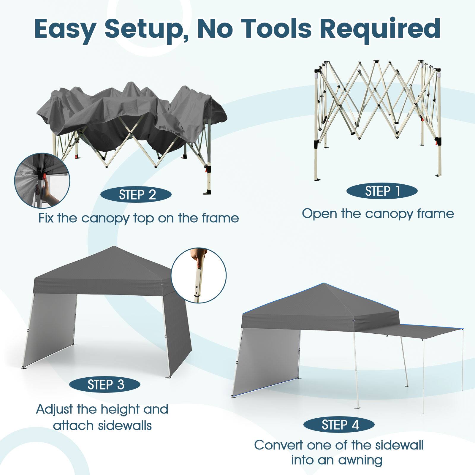 Easy Setup, No Tools Required

STEP 1: Open the canopy frame

STEP 2: Fix the canopy top on the frame

STEP 3: Adjust the height and attach sidewalls

STEP 4: Convert one of the sidewalls into an awning