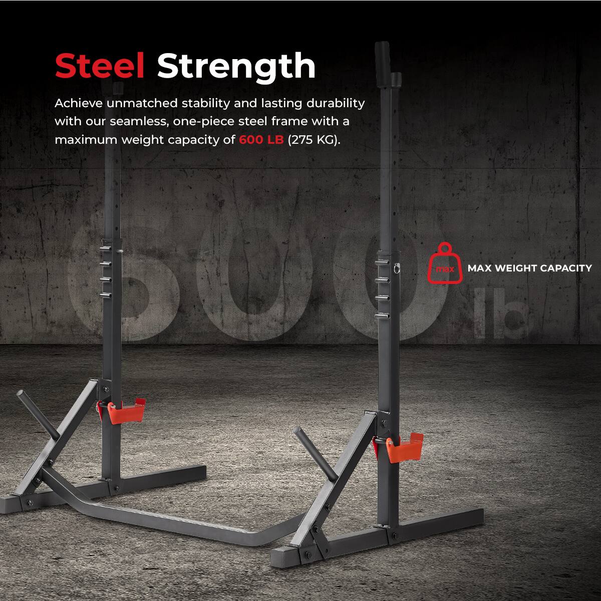 Steel Strength
Achieve unmatched stability and lasting durability with our seamless, one-piece steel frame with a maximum weight capacity of 600 LB (275 KG).

MAX WEIGHT CAPACITY 600 LB