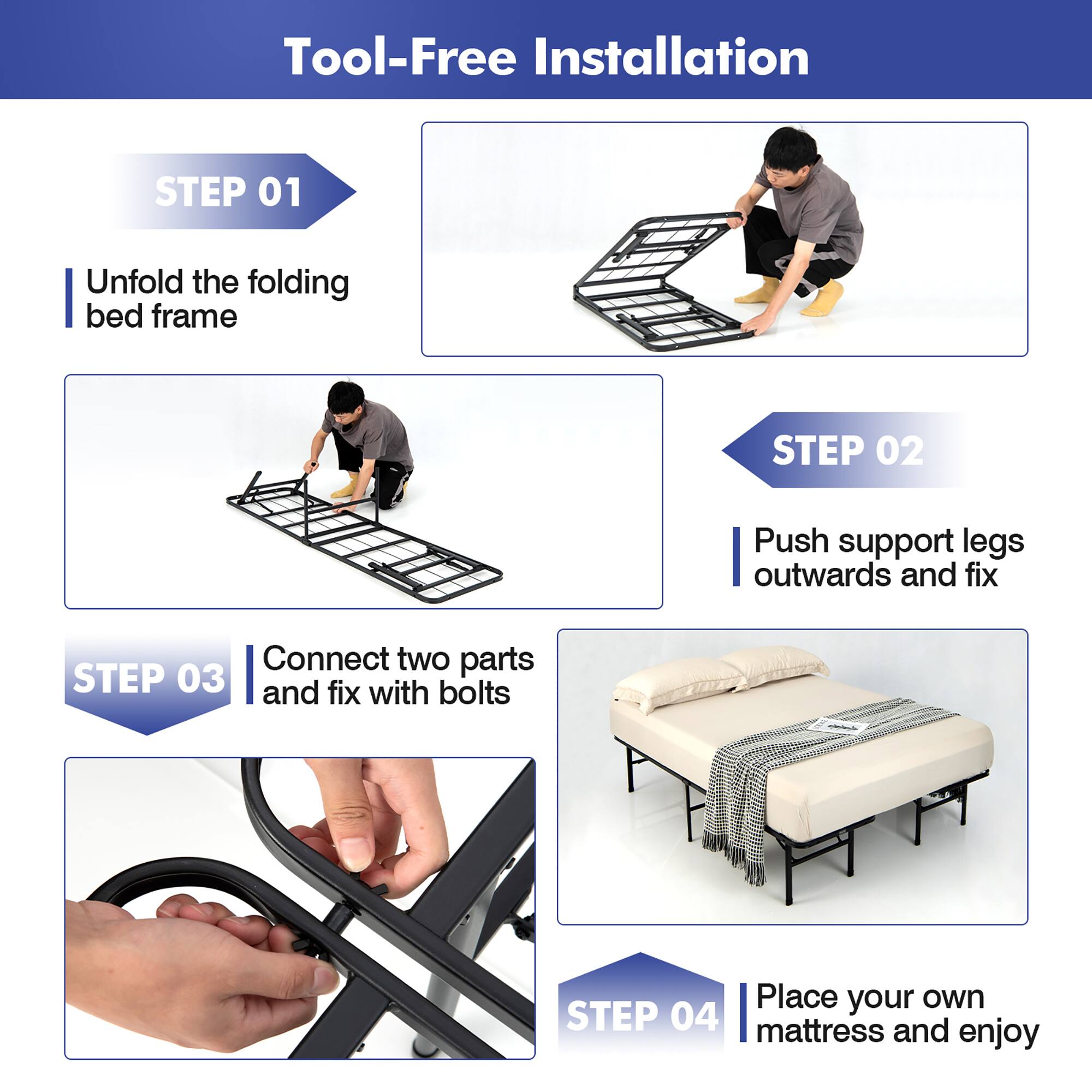 Tool-Free Installation

STEP 01 Unfold the folding bed frame

STEP 02 Push support legs outwards and fix

STEP 03 Connect two parts and fix with bolts

STEP 04 Place your own mattress and enjoy