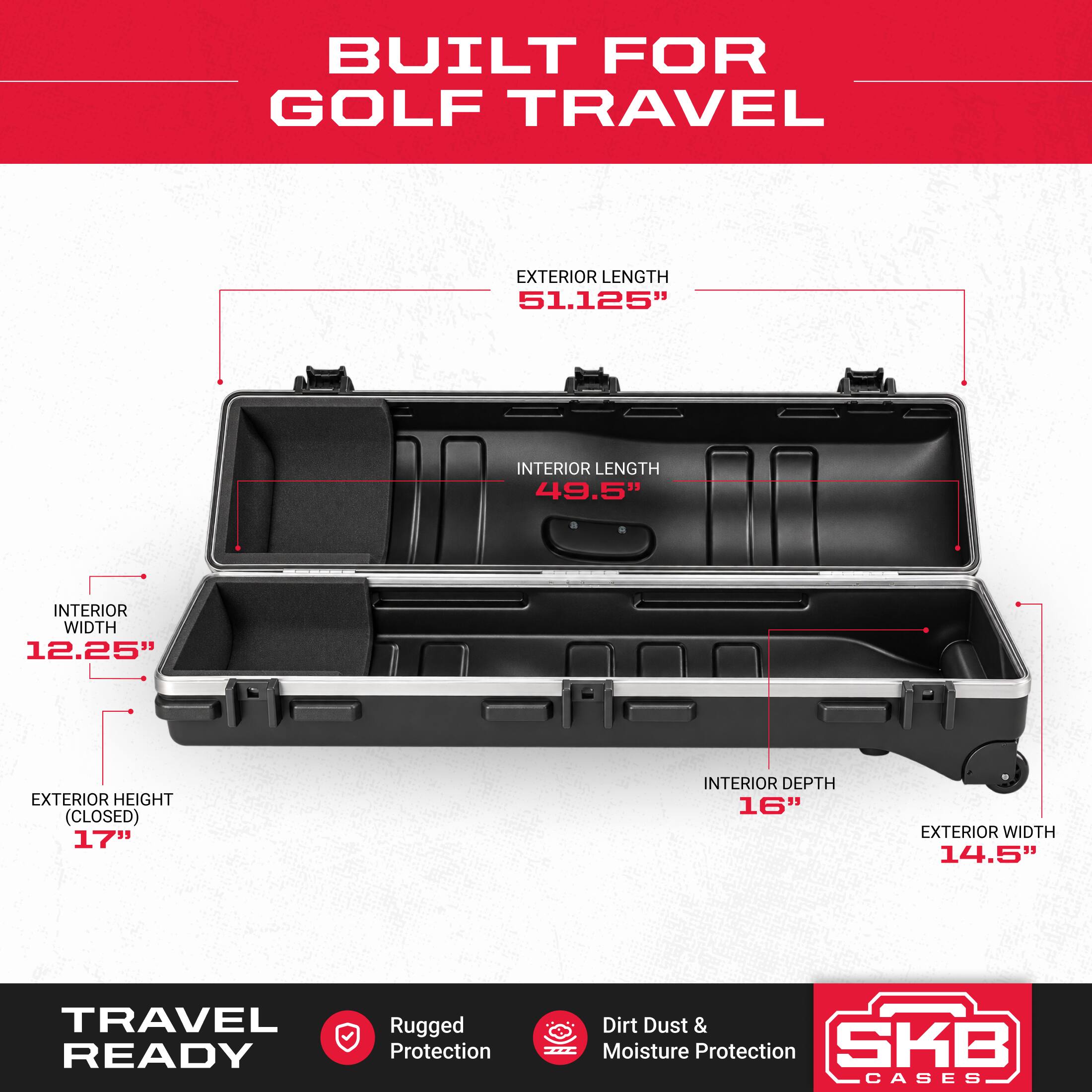 BUILT FOR GOLF TRAVEL

EXTERIOR LENGTH 51.125"
INTERIOR LENGTH 49.5"
INTERIOR WIDTH 12.25"
EXTERIOR HEIGHT (CLOSED) 17"
INTERIOR DEPTH 16"
EXTERIOR WIDTH 14.5"

TRAVEL READY

Rugged Protection
Dirt Dust & Moisture Protection

SKB CASES