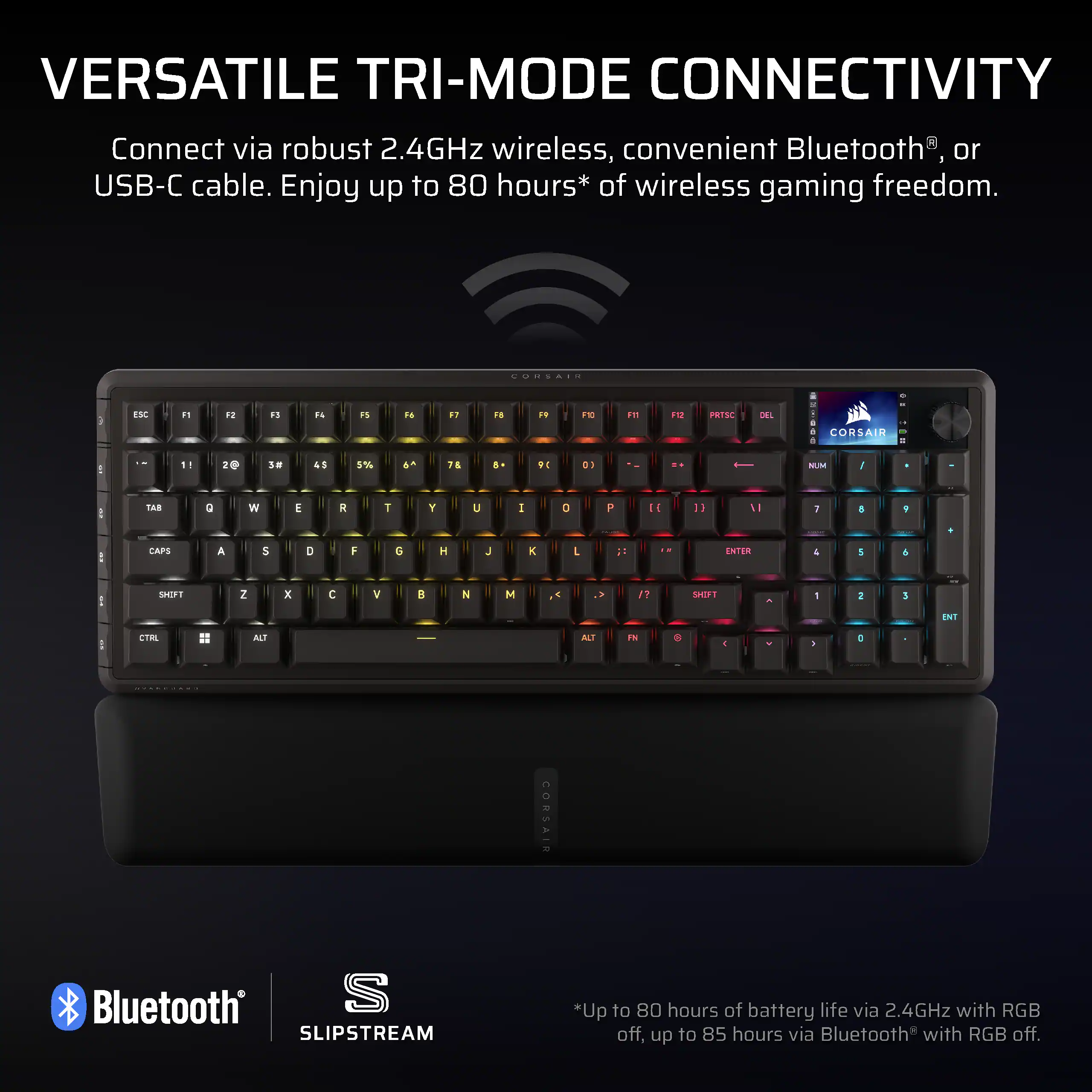 VERSATILE TRI-MODE CONNECTIVITY  
Connect via robust 2.4GHz wireless, convenient Bluetooth®, or USB-C cable. Enjoy up to 80 hours* of wireless gaming freedom.  

*Up to 80 hours of battery life via 2.4GHz with RGB off, up to 85 hours via Bluetooth® with RGB off.