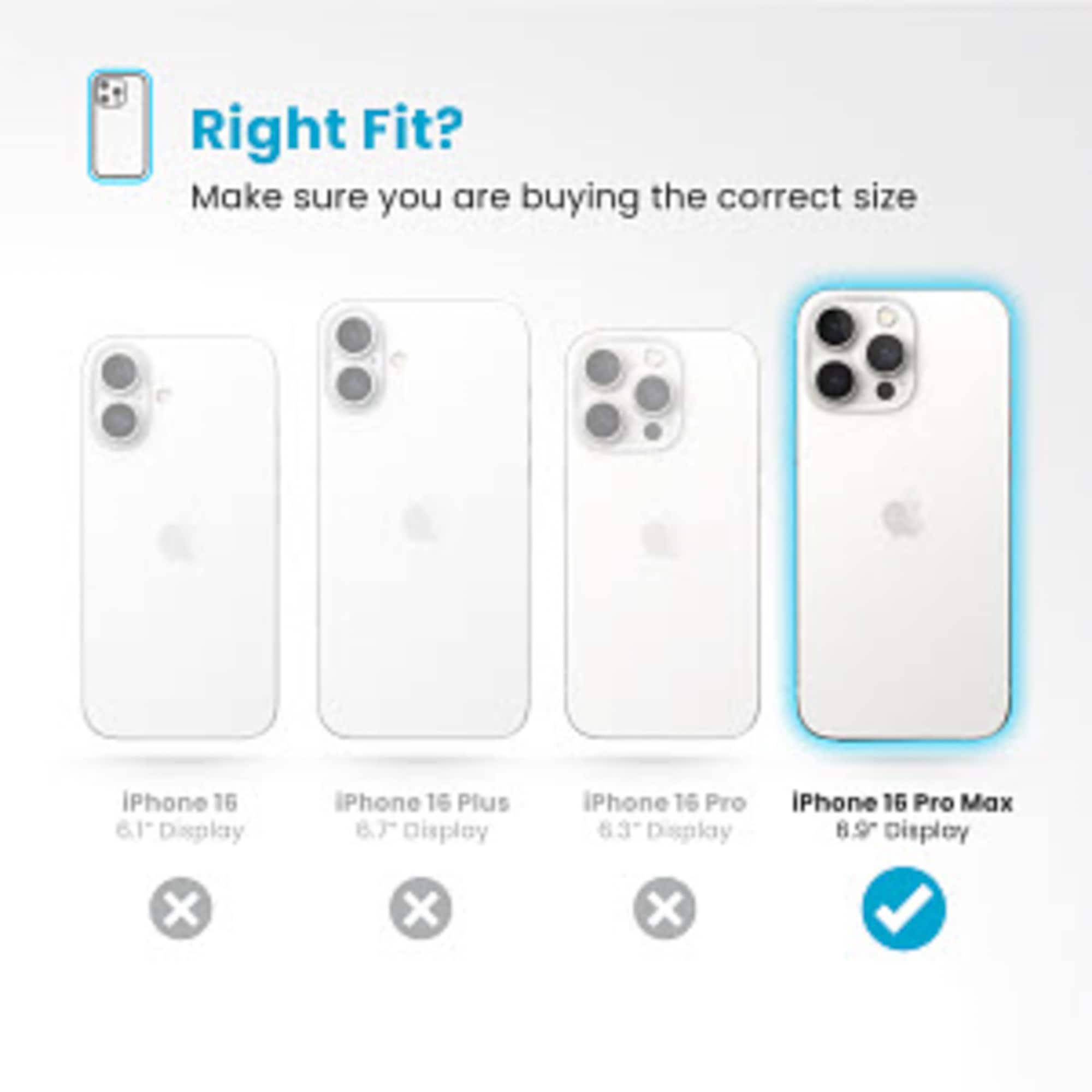 Right Fit? Make sure you are buying the correct size iPhone 16 6.1 Display iPhone 16 Plus 8.7 Display iPhone 16 Pro 6.63 Display iPhone 16 Pro Max 8.9 Display