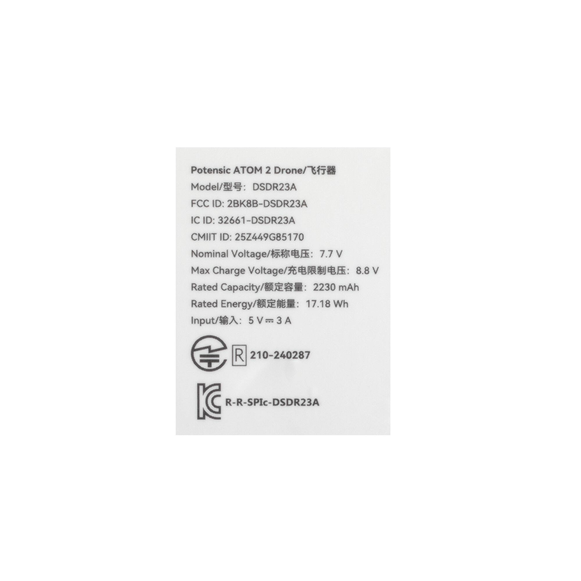 Potensic ATOM 2 Drone  
Model: DSDR23A  
FCC ID: 2BK8B-DSDR23A  
IC ID: 32661-DSDR23A  
CMIIT ID: 252449G85170  
Nominal Voltage: 7.7 V  
Max Charge Voltage: 8.8 V  
Rated Capacity: 2230 mAh  
Rated Energy: 17.18 Wh  
Input: 5V = 3 A  

R 210-240287  
R-R-SPic-DSDR23A