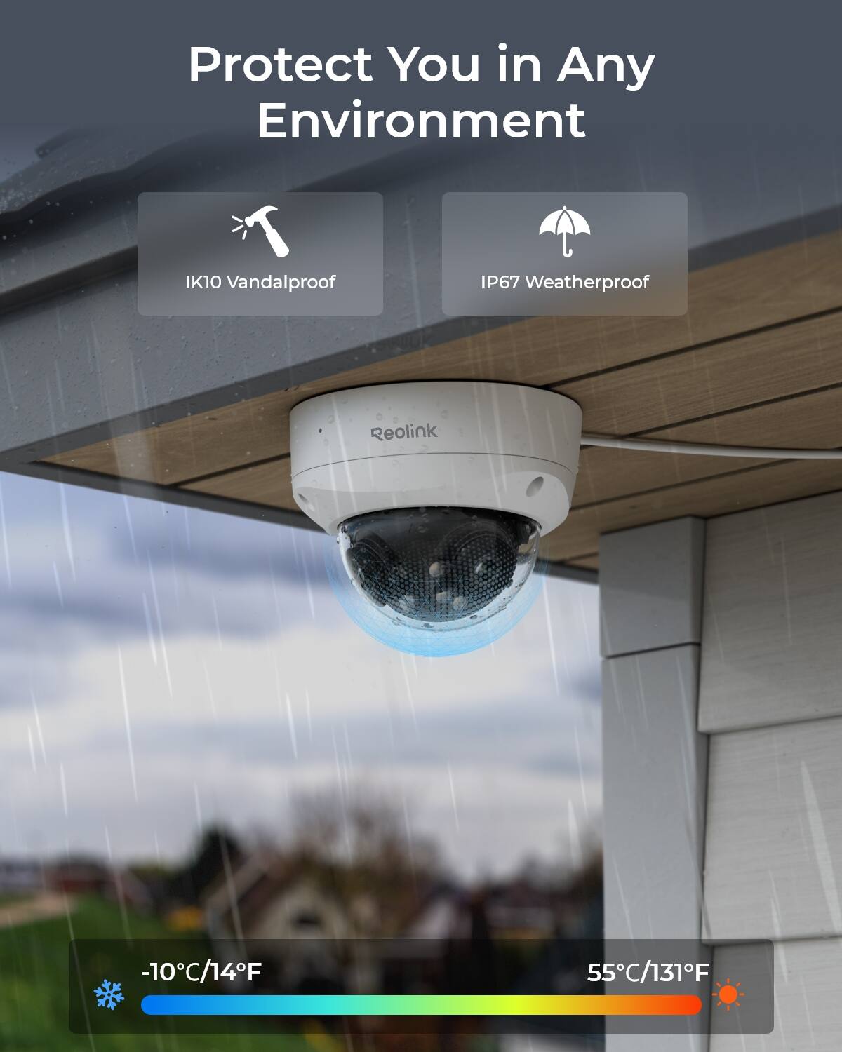 Protect You in Any Environment

IK10 Vandalproof

IP67 Weatherproof

Reolink

-10°C/14°F

55°C/131°F