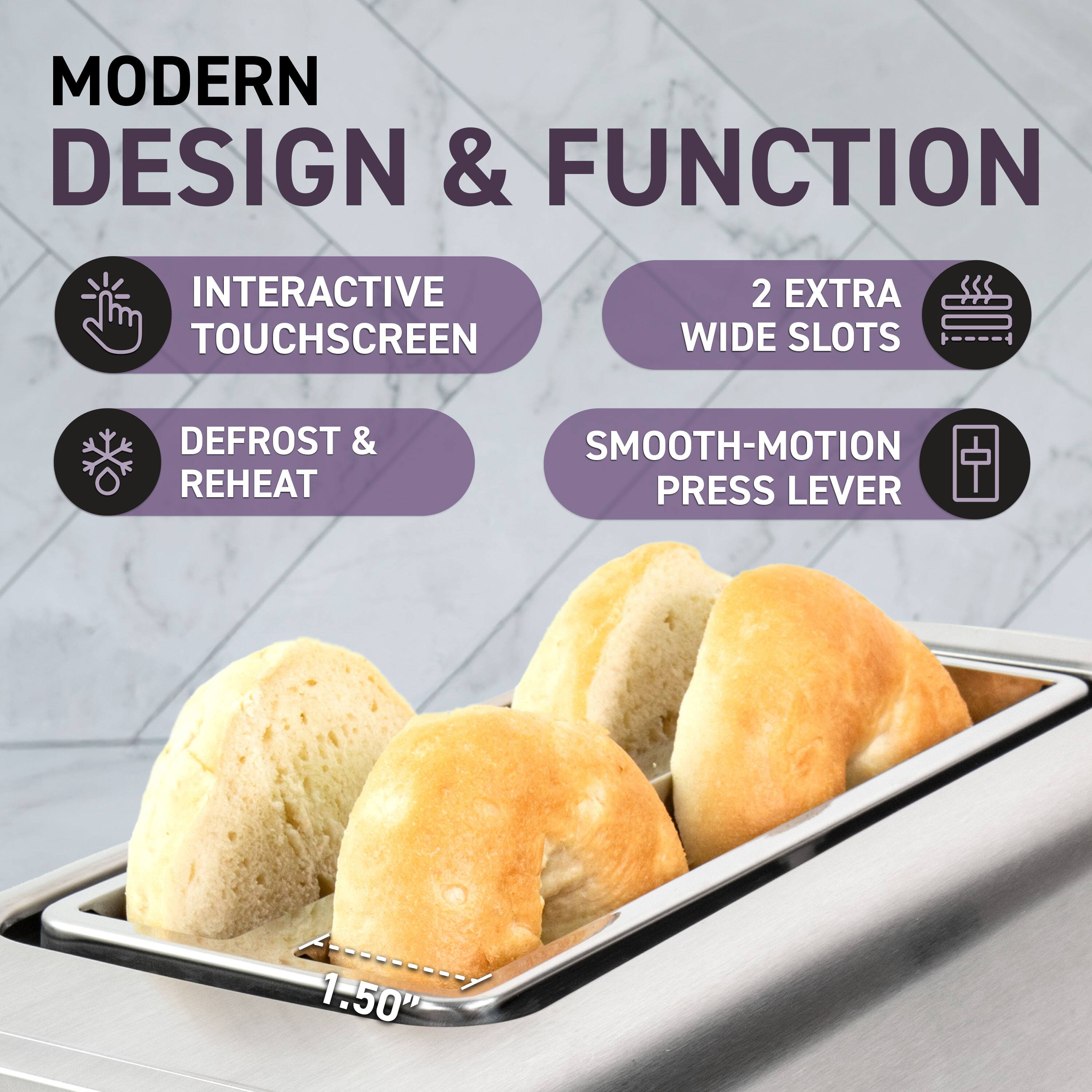 MODERN DESIGN & FUNCTION

- INTERACTIVE TOUCHSCREEN
- DEFROST & REHEAT
- 2 EXTRA WIDE SLOTS
- SMOOTH-MOTION PRESS LEVER

1.50"