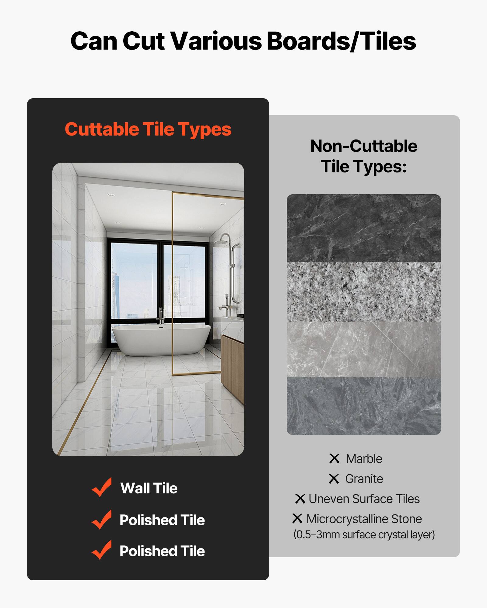 Can Cut Various Boards/Tiles

Cuttble Tile Types:
- Wall Tile
- Polished Tile
- Polished Tile

Non-Cuttble Tile Types:
- Marble
- Granite
- Uneven Surface Tiles
- Microcrystalline Stone (0.5-3mm surface crystal layer)