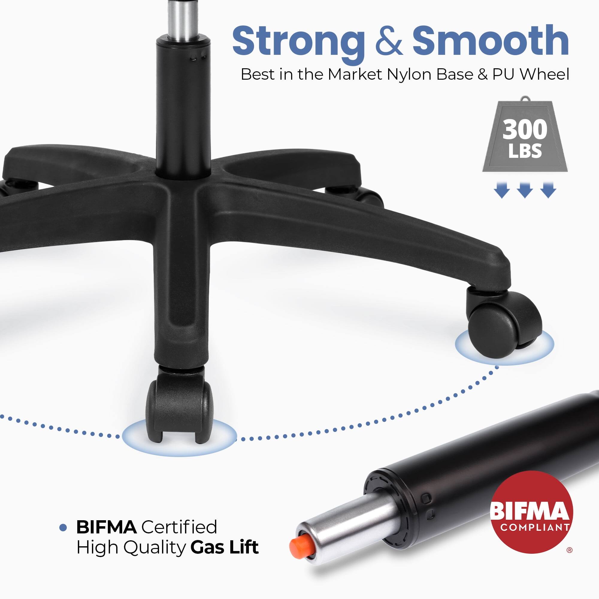 Strong & Smooth  
Best in the Market Nylon Base & PU Wheel  
300 LBS  
BIFMA Certified  
High Quality Gas Lift  
BIFMA COMPLIANT