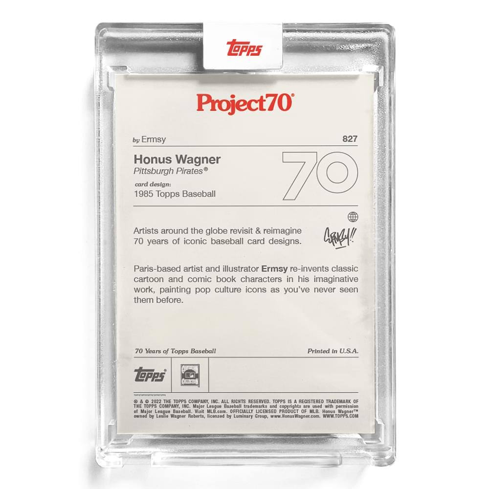 **Project70**  
by Ermsy  

**Honus Wagner**  
Pittsburgh Pirates®  

**Card Design:**  
1985 Topps Baseball  

**Artist:**  
Paris-based artist and illustrator Ermsy re-invents classic cartoon and comic book characters in his imaginative work, painting pop culture icons as you've never seen them before.  

**70 Years of Topps Baseball**  
Printed in U.S.A.  

**Topps**  
© & ™ 2022 THE TOPPS COMPANY, INC. ALL RIGHTS RESERVED. TOPPS IS A REGISTERED TRADEMARK OF THE TOPPS COMPANY, INC. Major League Baseball trademarks and copyrights are used with permission of Major League Baseball. SLN MLB.com OFFICIALLY LICENSED PRODUCT OF MLB. Honus Wagner® owned by Leaile Wagner Roberts, licensed by Luminary Creup. www.HonusWagner.com WWW.TOPPS.COM  

**Project70**  
827  

**Artist Statement:**  
Artists around the globe revisit & reimagine 70 years of iconic baseball card designs.  

**Signature:**  
[Signature]  

**Printed in U.S.A.**