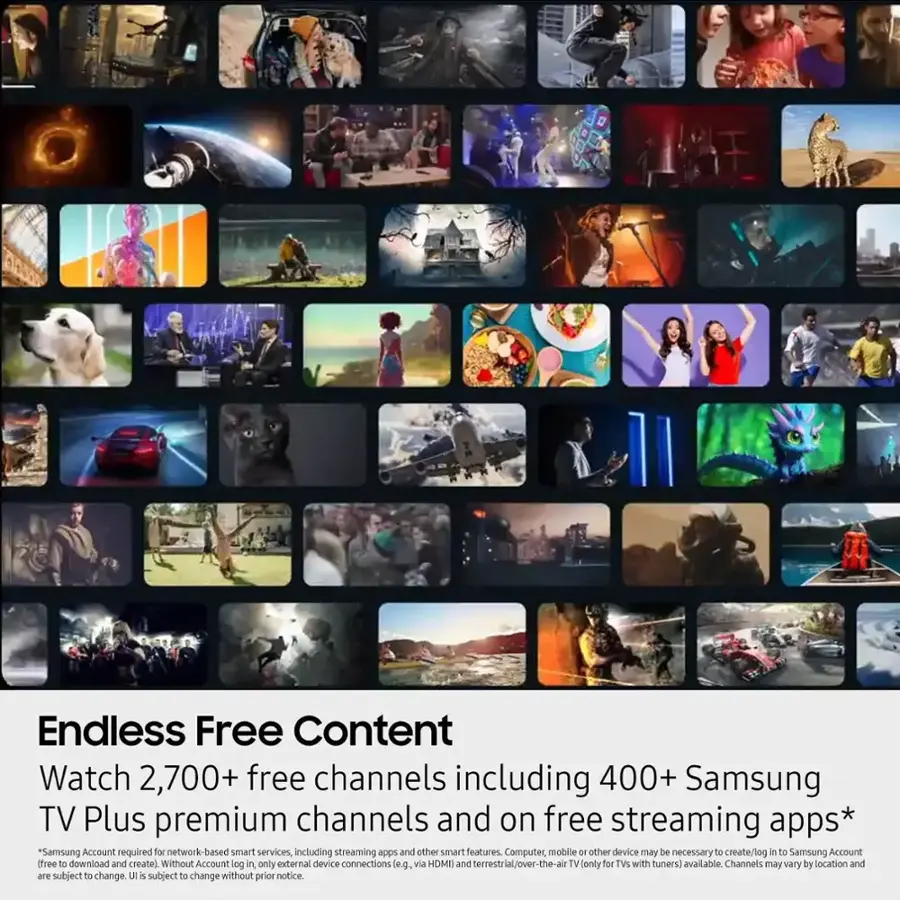 Endless Free Content Watch 2,700+ free channels including 400+ Samsung TV Plus premium channels and on free streaming apps* *Samsung Account required for network-based smart services, including streaming apps and other smart features. Computer, mobile, and 10 other devices may be necessary to create/log in to Samsung Account (free to download and create). Without Account log in only external device connections (e.g., via HDMI and terrestrial/over-the-air TV) available. Channels may vary by location and are subject to change.