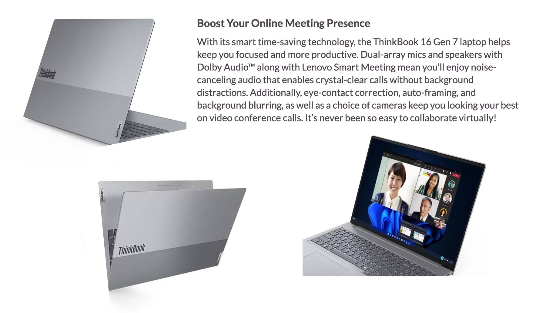 Boost Your Online Meeting Presence

With its smart time-saving technology, the ThinkBook 16 Gen 7 laptop helps keep you focused and more productive. Dual-array mics and speakers with Dolby Audio™ along with Lenovo Smart Meeting mean you'll enjoy noise-canceling audio that enables crystal-clear calls without background distractions. Additionally, eye-contact correction, auto-framing, and background blurring, as well as a choice of cameras keep you looking your best on video conference calls. It's never been so easy to collaborate virtually!